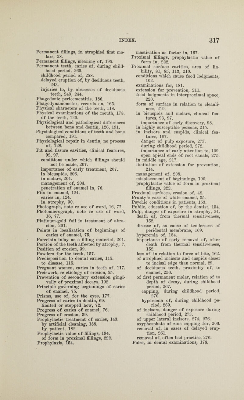 Permanent fillings, in atrophied first mo¬ lars, 28. Permanent fillings, meaning of, 195. Permanent teeth, caries of, during child¬ hood period, 265. childhood period of, 258. delayed eruption of, by deciduous teeth, 243. injuries to, by abscesses of deciduous teeth, 243, 244. Phagedenic pericementitis, 186. Phagodynamometer, records on, 165. Physical characters of the teeth, 118. Physical examinations of the mouth, 178. of the teeth, 120. Physiological and pathological differences between bone and dentin, 126, 191. Physiological conditions of teeth and bone compared, 191. Physiological repair in dentin, no process of, 128. Pit and fissure cavities, clinical features, 92, 97. conditions under which fillings should not be made, 207. importance of early treatment, 207. in bicuspids, 206. in molars, 204. management of, 204. penetration of enamel in, 76. Pits in enamel, 124. caries in, 124. in atrophy, 30. Photograph, note re use of word, 16, 77. Photomicrograph, note re use of word, 16, 77. Platinum-gold foil in treatment of abra¬ sion, 201. Points in localization of beginnings of caries of enamel, 75. Porcelain inlay as a filling material, 201. Portion of the teeth affected by atrophy, 7. Position of erosion, 39. Powders for the teeth, 157. Predisposition to dental caries, 115. to disease, 115. Pregnant women, caries in teeth of, 117. Preiswerk, re etiology of erosion, 55. Prevention of secondary extension gingi- vally of proximal decays, 102. Principle governing beginnings of caries of enamel, 75. Prisms, use of, for the eyes, 177. Progress of caries in dentin, 69. limited or stopped how, 72. Progress of caries of enamel, 76. Progress of erosion, 39. Prophylactic treatment of caries, 143. by artificial cleaning, 188. by patient, 182. Prophylactic value of fillings, 194. of form in proximal fillings, 222. Prophylaxis, 154. mastication as factor in, 167. Proximal fillings, prophylactic value of form in, 222. Proximal surface cavities, area of lia¬ bility, 81, 85, 113, 210. conditions which cause food lodgments, 102. examinations for, 181. extension for prevention, 211. food lodgments in interproximal space, 220. form of surface in relation to cleanli¬ ness, 219. in bicuspids and molars, clinical fea¬ tures, 93, 97. importance of early discovery, 98. in highly susceptible persons, 215. in incisors and cuspids, clinical fea¬ tures, 107. danger of pulp exposure, 273. during childhood period, 272. importance of early attention to, 109. open apical ends of root canals, 275. in middle age, 217. limitation of extension for prevention, 214. management of, 208. misplacement of beginnings, 100. prophylactic value of form in proximal fillings, 222. Proximal surfaces, erosion of, 48. Prunty’s case of white enamel, 35. Psychic conditions in patients, 153. Public, education of, by the dentist, 154. Pulp, danger of exposure in atrophy, 24. death of, from thermal sensitiveness, 152. disease of, as cause of tenderness of peridental membrane, 169. hyperemia of, 184. importance of early removal of, after death from thermal sensitiveness, 152. loss of, in relation to force of bite, 162. of atrophied incisors and cuspids closer to incisal edge than normal, 29. of deciduous teeth, proximity of, to enamel, 256. of first permanent molar, relation of to depth of decay, during childhood period, 267. capping, during childhood period, 270. hyperemia of, during childhood pe¬ riod, 269. of incisors, danger of exposure during childhood period, 273. of upper lateral incisors, 274, 276. oxyphosphate of zinc capping for, 206. removal of, in cases of delayed erup¬ tion, 261. removal of, often bad practice, 276. Pulse, in dental examinations, 178.