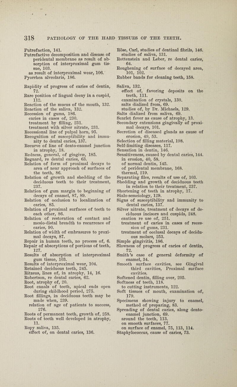 Putrefaction, 141. Putrefactive decomposition and disease of peridental membrane as result of ab¬ sorption of interproximal gum tis¬ sue, 103. as result of interproximal wear, 106. Pyorrhea alveolaris, 186. Rapidity of progress of caries of dentin, 72. Rare position of lingual decay in a cuspid, 112. Reaction of the mucus of the mouth, 132. Reaction of the saliva, 132. Recession of gums, 186. caries in cases of, 230. treatment by filling, 231. treatment with silver nitrate, 231. Recessional line of pulpal horn, 95. Recognition of susceptibility and immu¬ nity to dental caries, 137. Recurve of line of dento-enamel junction in atrophy, 18. Redness, general, of gingivae, 185. Regnard, re dental caries, 63. Relation of form of proximal decays to area of near approach of surfaces of the teeth, 86. Relation of growth and shedding of the deciduous teeth to their treatment, 237. Relation of gum margin to beginning of decays of enamel, 87, 89. Relation of occlusion to localization of caries, 85. Relation of proximal surfaces of teeth to each other, 86. Relation of restoration of contact and mesio-distal breadth to recurrence of caries, 90. Relation of width of embrasures to proxi¬ mal decays, 87. Repair in human teeth, no process of, 6. Repair of absorptions of portions of teeth, 127. Results of absorption of interproximal gum tissue, 103. Results of interproximal wear, 104. Retained deciduous teeth, 245. Ritzeus, lines of, in atrophy, 14, 16. Robertson, re dental caries, 62. Root, atrophy of, 20. Root canals of teeth, apical ends open during childhood period, 275. Root fillings, in deciduous teeth may be made when, 239. relation of age of patients to success, 276. Roots of permanent teeth, growth of, 258. Roots of teeth well developed in atrophy, 11. Ropy saliva, 135. effect of, on dental caries, 136. Rose, Carl, studies of dentinal fibrils, 146. studies of saliva, 131. Rottenstein and Leber, re dental caries, 64. Roughening of surface of decayed area, 101, 102. Rubber bands for cleaning teeth, 158. Saliva, 132. effect of, favoring deposits on the teeth, 111. examination of crystals, 130. salts dialized from, 69. studies of, by Dr. Michaels, 129. Salts dialized from saliva, 69. Scarlet fever as cause of atrophy, 13. Secondary extensions gingivally of proxi¬ mal decays, 101. Secretion of diseased glands as cause of erosion, 49, 53. Selection of filling material, 198. Self-limiting diseases, 117. Sensation in dentin, 146. Sensitiveness, caused by dental caries, 144. in erosion, 40, 58. of normal dentin, 145. of peridental membrane, 168. thermal, 219. Separating files, results of use of, 103. Shedding and growth of deciduous teeth in relation to their treatment, 237. Shortening of teeth in atrophy, 17. Sialo-semeiology, 129. Signs of susceptibility and immunity to dental caries, 137. Silver nitrate, treatment of decays of de¬ ciduous incisors and cuspids, 248. caution re use of, 251. treatment of caries in cases of reces¬ sion of gums, 231. treatment of occlusal decays of decidu¬ ous molars, 253. Simple gingivitis, 186. Slowness of progress of caries of dentin, 72. Smith’s case of general deformity of enamel, 34. Smooth surface cavities, see Gingival third cavities, Proximal surface cavities. Softened dentin, filling over, 205. Softness of teeth, 118. to cutting instruments, 122. Soft tissues of mouth, examination of, 179. Specimens showing injury to enamel, method of preparing, 83. Spreading of dental caries, along dento- enamel junction, 69. around the teeth, 113. on smooth surfaces, 77. on surface of enamel, 75, 113, 114. Staphylococcus, cause of caries, 73.