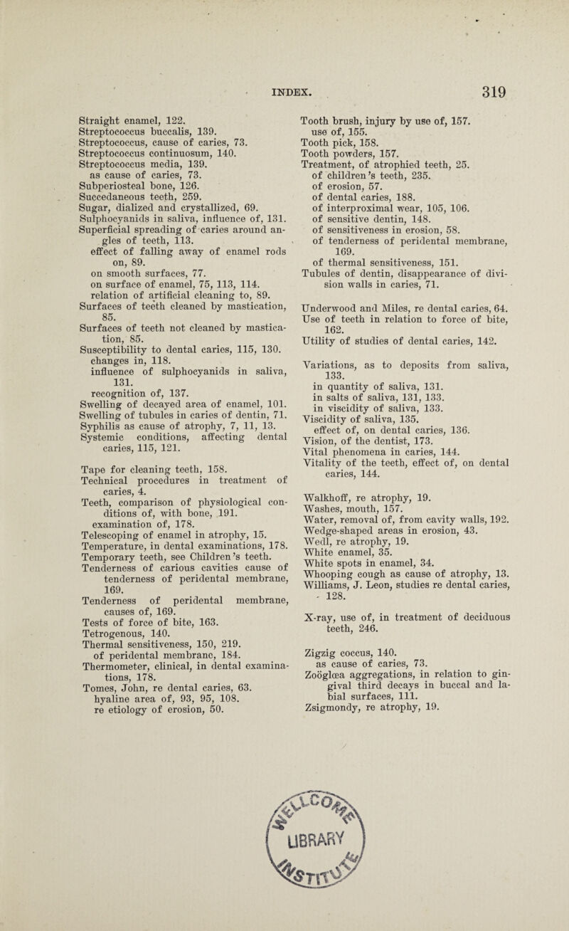 Straight enamel, 122. Streptococcus buccalis, 139. Streptococcus, cause of caries, 73. Streptococcus continuosum, 140. Streptococcus media, 139. as cause of caries, 73. Subperiosteal bone, 126. Succedaneous teeth, 259. Sugar, dialized and crystallized, 69. Sulphocyanids in saliva, influence of, 131. Superficial spreading of caries around an¬ gles of teeth, 113. effect of falling away of enamel rods on, 89. on smooth surfaces, 77. on surface of enamel, 75, 113, 114. relation of artificial cleaning to, 89. Surfaces of teeth cleaned by mastication, 85. Surfaces of teeth not cleaned by mastica¬ tion, 85. Susceptibility to dental caries, 115, 130. changes in, 118. influence of sulphocyanids in saliva, 131. recognition of, 137. Swelling of decayed area of enamel, 101. Swelling of tubules in caries of dentin, 71. Syphilis as cause of atrophy, 7, 11, 13. Systemic conditions, affecting dental caries, 115, 121. Tape for cleaning teeth, 158. Technical procedures in treatment of caries, 4. Teeth, comparison of physiological con¬ ditions of, with bone, 191. examination of, 178. Telescoping of enamel in atrophy, 15. Temperature, in dental examinations, 178. Temporary teeth, see Children’s teeth. Tenderness of carious cavities cause of tenderness of peridental membrane, 169. Tenderness of peridental membrane, causes of, 169. Tests of force of bite, 163. Tetrogenous, 140. Thermal sensitiveness, 150, 219. of peridental membrane, 184. Thermometer, clinical, in dental examina¬ tions, 178. Tomes, John, re dental caries, 63. hyaline area of, 93, 95, 108. re etiology of erosion, 50. Tooth brush, injury by use of, 157. use of, 155. Tooth pick, 158. Tooth powders, 157. Treatment, of atrophied teeth, 25. of children’s teeth, 235. of erosion, 57. of dental caries, 188. of interproximal wear, 105, 106. of sensitive dentin, 148. of sensitiveness in erosion, 58. of tenderness of peridental membrane, 169. of thermal sensitiveness, 151. Tubules of dentin, disappearance of divi¬ sion walls in caries, 71. Underwood and Miles, re dental caries, 64. Use of teeth in relation to force of bite, 162. Utility of studies of dental caries, 142. Variations, as to deposits from saliva, 133. in quantity of saliva, 131. in salts of saliva, 131, 133. in viscidity of saliva, 133. Viscidity of saliva, 135. effect of, on dental caries, 136. Vision, of the dentist, 173. Vital phenomena in caries, 144. Vitality of the teeth, effect of, on dental caries, 144. Walkhoff, re atrophy, 19. Washes, mouth, 157. Water, removal of, from cavity walls, 192. Wedge-shaped areas in erosion, 43. Wedl, re atrophy, 19. White enamel, 35. White spots in enamel, 34. Whooping cough as cause of atrophy, 13. Williams, J. Leon, studies re dental caries, - 128. X-ray, use of, in treatment of deciduous teeth, 246. Zigzig coccus, 140. as cause of caries, 73. Zooglcea aggregations, in relation to gin¬ gival third decays in buccal and la¬ bial surfaces, 111. Zsigmondy, re atrophy, 19. /