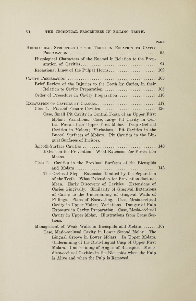 PAGE Histological Structure of the Teeth in Relation to Cavity Preparation . 93 Histological Characters of the Enamel in Relation to the Prep¬ aration of Cavities. 94 Recessional Lines of the Pulpal Horns. 102 Cavity Preparation . 105 Brief Review of the Injuries to the Teeth by Caries, in their Relation to Cavity Preparation. 105 Order of Procedure in Cavity Preparation. 110 Excavation of Cavities by Classes. 117 Class 1. Pit and Fissure Cavities. 120 Case, Small Pit Cavity in Central Fossa of an Upper First Molar; Variations. Case, Large Pit Cavity in Cen¬ tral Fossa of an Upper First Molar. Deep Occlusal Cavities in Molars; Variations. Pit Cavities in the Buccal Surfaces of Molars. Pit Cavities in the Lin¬ gual Surfaces of Incisors. Smooth-Surface Cavities.. 140 Extension for Prevention. What Extension for Prevention Means. Class 2. Cavities in the Proximal Surfaces of the Bicuspids and Molars . 143 The Occlusal Step. Extension Limited by the Separation of the Teeth. What Extension for Prevention does not Mean. Early Discovery of Cavities. Extensions of Caries Gingivally. Similarity of Gingival Extensions of Caries to the Undermining of Gingival Walls of Fillings. Plans of Excavating. Case, Mesio-occlusal Cavity in Upper Molar; Variations. Danger of Pulp Exposure in Cavity Preparation. Case, Mesio-occlusal Cavity in Upper Molar. Illustrations from Cross Sec¬ tions. Management of Weak Walls in Bicuspids and Molars...167 Case, Mesio-occlusal Cavity in Lower Second Molar. The Lingual Groove in Lower Molars. In Upper Molars. Undermining of the Disto-lingual Cusp of Upper First Molars. Undermining of Angles of Bicuspids. Mesio- disto-occlusal Cavities in the Bicuspids when the Pulp is Alive and when the Pulp is Removed.