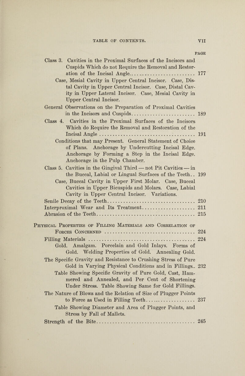 PAGE Class 3. Cavities in the Proximal Surfaces of the Incisors and Cuspids Which do not Require the Removal and Restor¬ ation of the Incisal Angle.,. 177 Case, Mesial Cavity in Upper Central Incisor. Case, Dis¬ tal Cavity in Upper Central Incisor. Case, Distal Cav¬ ity in Upper Lateral Incisor. Case, Mesial Cavity in Upper Central Incisor. General Observations on the Preparation of Proximal Cavities in the Incisors and Cuspids. 189 Class 4. Cavities in the Proximal Surfaces of the Incisors Which do Require the Removal and Restoration of the Incisal Angle. 191 Conditions that may Present. General Statement of Choice of Plans. Anchorage by Undercutting Incisal Edge. Anchorage by Forming a Step in the Incisal Edge. Anchorage in the Pulp Chamber. Class 5. Cavities in the Gingival Third — not Pit Cavities — in the Buccal, Labial or Lingual Surfaces of the Teeth.. 199 Case, Buccal Cavity in Upper First Molar. Case, Buccal Cavities in Upper Bicuspids and Molars. Case, Labial Cavity in Upper Central Incisor. Variations. Senile Decay of the Teeth. 210 Interproximal Wear and Its Treatment. 211 Abrasion of the Teeth. 215 Physical Properties of Filling Materials and Correlation of Forces Concerned . 224 Filling Materials .. . .. . 224 Gold. Amalgam. Porcelain and Gold Inlays. Forms of Gold. Welding Properties of Gold. Annealing Gold. The Specific Gravity and Resistance to Crushing Stress of Pure Gold in Varying Physical Conditions and in Fillings.. 232 Table Showing Specific Gravity of Pure Gold, Cast, Ham¬ mered and Annealed, and Per Cent of Shortening Under Stress. Table Showing Same for Gold Fillings. The Nature of Blows and the Relation of Size of Plugger Points to Force as Used in Filling Teeth. 237 Table Showing Diameter and Area of Plugger Points, and Stress by Fall of Mallets. Strength of the Bite. 245