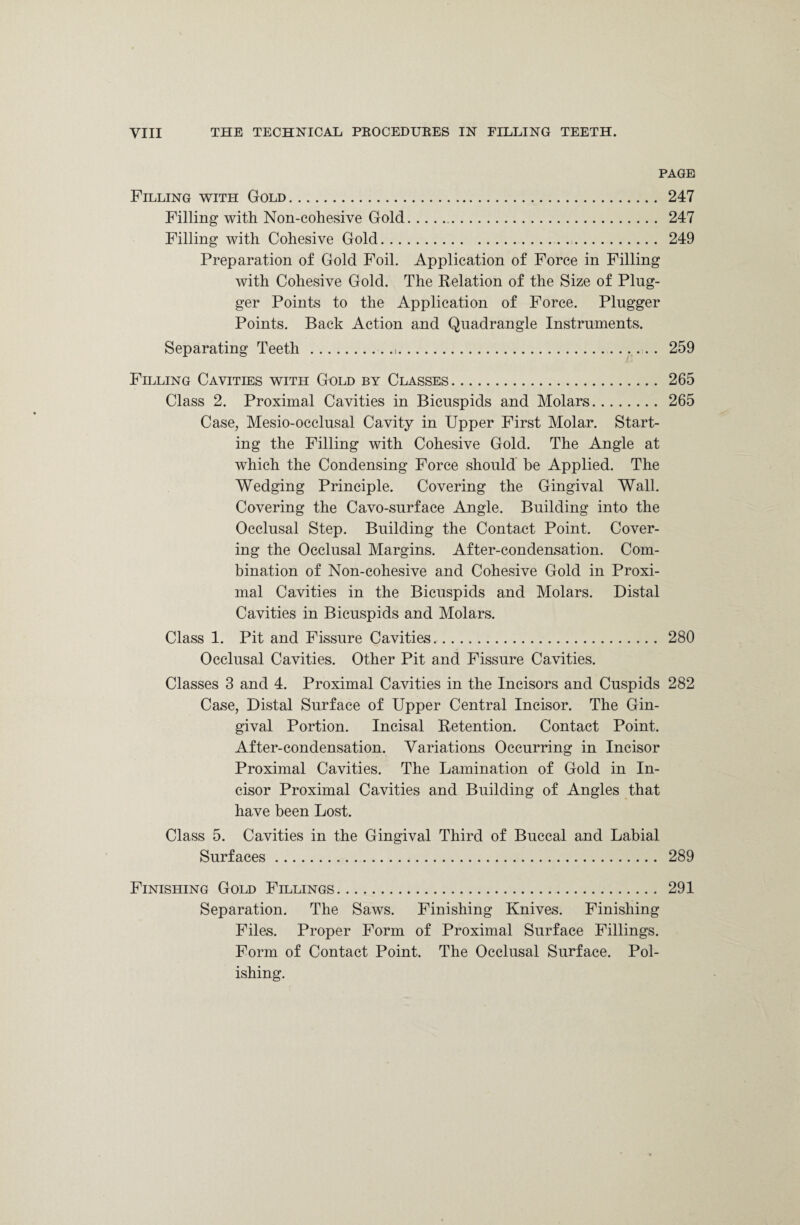 PAGE Filling with Gold. 247 Filling with Non-cohesive Gold.. 247 Filling with Cohesive Gold. 249 Preparation of Gold Foil. Application of Force in Filling with Cohesive Gold. The Relation of the Size of Plug- ger Points to the Application of Force. Plugger Points. Back Action and Quadrangle Instruments. Separating Teeth .... 259 Filling Cavities with Gold by Classes. 265 Class 2. Proximal Cavities in Bicuspids and Molars. 265 Case, Mesio-occlusal Cavity in Upper First Molar. Start¬ ing the Filling with Cohesive Gold. The Angle at which the Condensing Force should be Applied. The Wedging Principle. Covering the Gingival Wall. Covering the Cavo-surface Angle. Building into the Occlusal Step. Building the Contact Point. Cover¬ ing the Occlusal Margins. After-condensation. Com¬ bination of Non-cohesive and Cohesive Gold in Proxi¬ mal Cavities in the Bicuspids and Molars. Distal Cavities in Bicuspids and Molars. Class 1. Pit and Fissure Cavities.. 280 Occlusal Cavities. Other Pit and Fissure Cavities. Classes 3 and 4. Proximal Cavities in the Incisors and Cuspids 282 Case, Distal Surface of Upper Central Incisor. The Gin¬ gival Portion. Incisal Retention. Contact Point. After-condensation. Variations Occurring in Incisor Proximal Cavities. The Lamination of Gold in In¬ cisor Proximal Cavities and Building of Angles that have been Lost. Class 5. Cavities in the Gingival Third of Buccal and Labial Surfaces. 289 Finishing Gold Fillings. 291 Separation. The Saws. Finishing Knives. Finishing Files. Proper Form of Proximal Surface Fillings. Form of Contact Point. The Occlusal Surface. Pol¬ ishing.