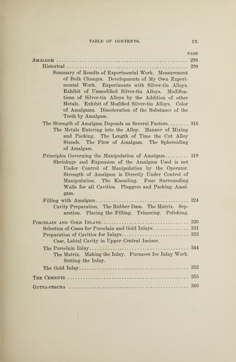 PAGE Amalgam.. 299 Historical....,. 299 Summary of Results of Experimental Work. Measurement of Bulk Changes. Developments of My Own Experi¬ mental Work. Experiments with Silver-tin Alloys. Exhibit of Unmodified Silver-tin Alloys. Modifica¬ tions of Silver-tin Alloys by the Addition of other Metals. Exhibit of Modified Silver-tin Alloys. Color of Amalgams. Discoloration of the Substance of the Teeth by Amalgam. The Strength of Amalgam Depends on Several Factors. 316 The Metals Entering into the Alloy. Manner of Mixing and Packing. The Length of Time the Cut Alloy Stands. The Flow of Amalgam. The Spheroiding of Amalgam. Principles Governing the Manipulation of Amalgam. 319 Shrinkage and Expansion of the Amalgam Used is not Under Control of Manipulation by the Operator. Strength of Amalgam is Directly Under Control of Manipulation. The Kneading. Four Surrounding Walls for all Cavities. Pluggers and Packing Amal¬ gam. Filling with Amalgam. 324 Cavity Preparation. The Rubber Dam. The Matrix. Sep¬ aration. Placing the Filling. Trimming. Polishing. Porcelain and Gold Inlays. 330 Selection of Cases for Porcelain and Gold Inlays. 331 Preparation of Cavities for Inlays. 333 Case, Labial Cavity in Upper Central Incisor. The Porcelain Inlay. .. .. 344 The Matrix. Making the Inlay. Furnaces for Inlay Work. Setting the Inlay. The Gold Inlay. 352 The Cements. 355 Gutta-percha .-. 360