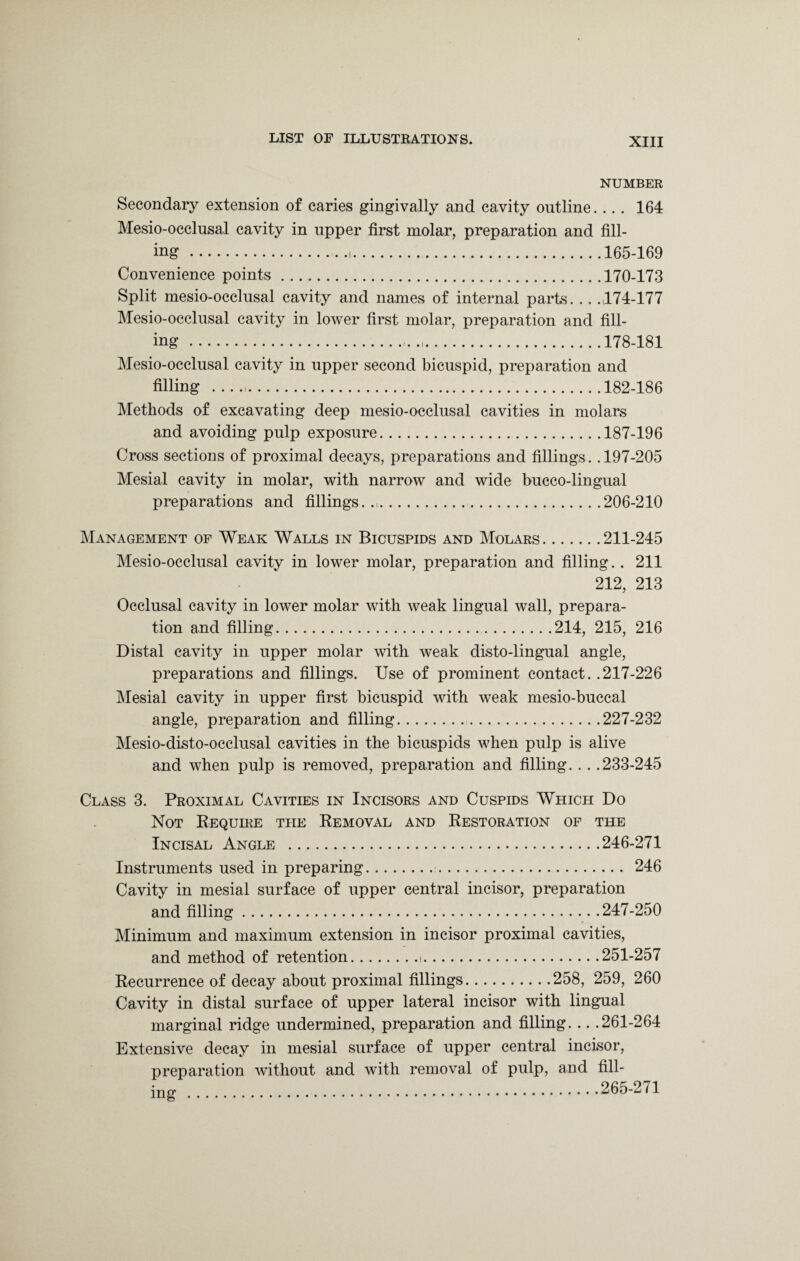 NUMBER Secondary extension of caries gingivally and cavity outline. .. . 164 Mesio-occlusal cavity in upper first molar, preparation and fill¬ ing ....165-169 Convenience points.170-173 Split mesio-occlusal cavity and names of internal parts. .. .474-177 Mesio-occlusal cavity in lower first molar, preparation and fill¬ ing ..178-181 Mesio-occlusal cavity in upper second bicuspid, preparation and filling ..182-186 Methods of excavating deep mesio-occlusal cavities in molars and avoiding pulp exposure.187-196 Cross sections of proximal decays, preparations and fillings. .197-205 Mesial cavity in molar, with narrow and wide bucco-lingual preparations and fillings..,.206-210 Management of Weak Walls in Bicuspids and Molars.211-245 Mesio-occlusal cavity in lower molar, preparation and filling. . 211 212, 213 Occlusal cavity in lower molar with weak lingual wall, prepara¬ tion and filling..214, 215, 216 Distal cavity in upper molar with weak disto-lingual angle, preparations and fillings. Use of prominent contact. .217-226 Mesial cavity in upper first bicuspid with weak mesio-buccal angle, preparation and filling..227-232 Mesio-disto-occlusal cavities in the bicuspids when pulp is alive and when pulp is removed, preparation and filling. . . .233-245 Class 3. Proximal Cavities in Incisors and Cuspids Which Do Not Require the Removal and Restoration of the Incisal Angle .246-271 Instruments used in preparing. 246 Cavity in mesial surface of upper central incisor, preparation and filling.247-250 Minimum and maximum extension in incisor proximal cavities, and method of retention.».251-257 Recurrence of decay about proximal fillings.258, 259, 260 Cavity in distal surface of upper lateral incisor with lingual marginal ridge undermined, preparation and filling. .. .261-264 Extensive decay in mesial surface of upper central incisor, preparation without and with removal of pulp, and fill¬ ing .265-271