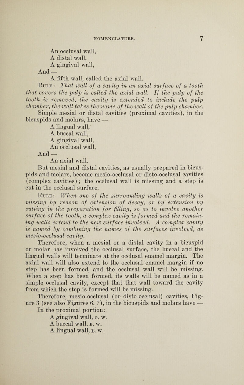 An occlusal wall, A distal wall, A gingival wall, And — A fifth wall, called the axial wall. Rule : That ivall of a cavity in an axial surface of a tooth that covers the pulp is called the axial wall. If the pidp of the tooth is removed, the cavity is extended to include the pulp chamber, the ivall takes the name of the wall of the pulp chamber. Simple mesial or distal cavities (proximal cavities), in the bicuspids and molars, have — A lingual wall,* A buccal wall, A gingival wall, An occlusal wall, And — An axial wall. But mesial and distal cavities, as usually prepared in bicus¬ pids and molars, become mesio-occlusal or disto-occlusal cavities (complex cavities); the occlusal wall is missing and a step is cut in the occlusal surface. Rule: When one of the surrounding walls of a cavity is missing by reason of extension of decay, or by extension by cutting in the preparation for filling, so as to involve another surface of the tooth, a complex cavity is formed and the remain¬ ing walls extend to the new surface involved. A complex cavity is named by combining the names of the surfaces involved, as mesio-occlusal cavity. Therefore, when a mesial or a distal cavity in a bicuspid or molar has involved the occlusal surface, the buccal and the lingual walls will terminate at the occlusal enamel margin. The axial wall will also extend to the occlusal enamel margin if no step has been formed, and the occlusal wall will be missing. When a step has been formed, its walls will be named as in a simple occlusal cavity, except that that wall toward the cavity from which the step is formed will be missing. Therefore, mesio-occlusal (or disto-occlusal) cavities, Fig¬ ure 3 (see also Figures 6, 7), in the bicuspids and molars have — In the proximal portion: A gingival wall, g. w. A buccal wall, b. w. A lingual wall, l. w.