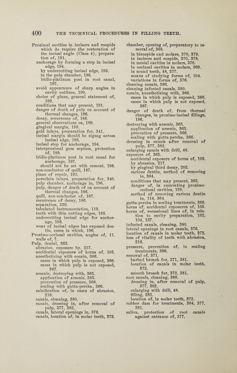 Proximal cavities in incisors and cuspids which do require the restoration of the incisal angle (Class 4), prepara¬ tion of, 191. anchorage by forming a step in incisal edge, 194. by undercutting incisal edge, 193. in the pulp chamber, 196. iridio-platinum post in root canal, 197. avoid appearance of sharp angles in cavity outlines, 190. choice of plans, general statement of, 192. conditions that may present, 191. danger of death of pulp on account of thermal changes, 196. decay, recurrence of, 186. general observations on, 189. gingival margin, 189. gold inlays, preparation for, 341. incisal margin should be zigzag across incisal edge, 193. incisal step for anchorage, 194. interproximal gum septum, protection of, 189. iridio-platinum post in root canal for anchorage, 197. should not be set with cement, 198. non-conductor of quill, 187. plans of repair, 192. porcelain inlays, preparation for, 340. pulp chamber, anchorage in, 196. pulp, danger of death of on account of thermal changes, 196. quill, non-conductor of, 187. recurrence of decay, 186. separation, 259. tabulated instrumentation, 119. teeth with thin cutting edges, 195. undercutting incisal edge for anchor¬ age, 193. wear of incisal edges has exposed den¬ tin, cases in which, 196. Proximo-occlusal cavities, angles of, 11. walls of, 7. Pulp, dental, 363. abrasion, exposure by, 217. accidental exposure of horns of, 103. anesthetizing with cocain, 366. cases in which pulp is exposed, 366. cases in which pulp is not exposed, 367. arsenic, destroying with, 365. application of arsenic, 365. prevention of pressure, 366. sealing with gutta-percha, 366. calcification of, in cases of abrasion, 216. canals, cleaning, 380. canals, dressing in, after removal of pulp, 377, 382. canals, lateral openings in, 376. canals, location of, in molar teeth, 372. chamber, opening of, preparatory to re¬ moval of, 368. in bicuspids and molars, 370, 379. in incisors and cuspids, 370, 378. in mesial cavities in molars, 370. in occlusal cavities in molars, 369. in sound teeth, 48, 377. means of studying forms of, 104. variations in forms of, 376. cleaning canals, 380. cleaning infected canals, 380. cocain, anesthetizing with, 366. cases in which pulp is exposed, 366. cases in which pulp is not exposed, 367. danger of death of, from thermal changes, in proximo-incisal fillings, 196. destroying with arsenic, 365. application of arsenic, 365. prevention of pressure, 366. sealing with gutta-percha, 366. dressing in canals after removal of pulp, 377, 382. enlarging canals with drill, 48. exposure of, 363. accidental exposure of horns of, 103. by abrasion, 217. by gingival third decay, 205. carious dentin, method of removing in, 364. conditions that may present, 363. danger of, in excavating proximo- occlusal cavities, 158. method of removing carious dentin in, 114, 364. gutta-percha in sealing treatments, 366. horns of, accidental exposures of, 103. horns of, recessional lines of, in rela¬ tion to cavity preparation, 102, 104, 157. infected canals, cleaning, 380. lateral openings in root canals, 376. location of canals in molar teeth, 372. loss of vitality of teeth with abrasion, 216. pressure, prevention of, in sealing treatments, 366. removal of, 371. barbed broach for, 371, 381. location of canals in molar teeth, 372. smooth broach for, 372, 381. root canals, cleaning, 380. dressing in, after removal of pulp, 377, 382. enlarging with drill, 48. filling, 382. location of, in molar teeth, 372. rubber dam for treatments, 364, 377, 381. saliva, protection of root canals against entrance of, 377,