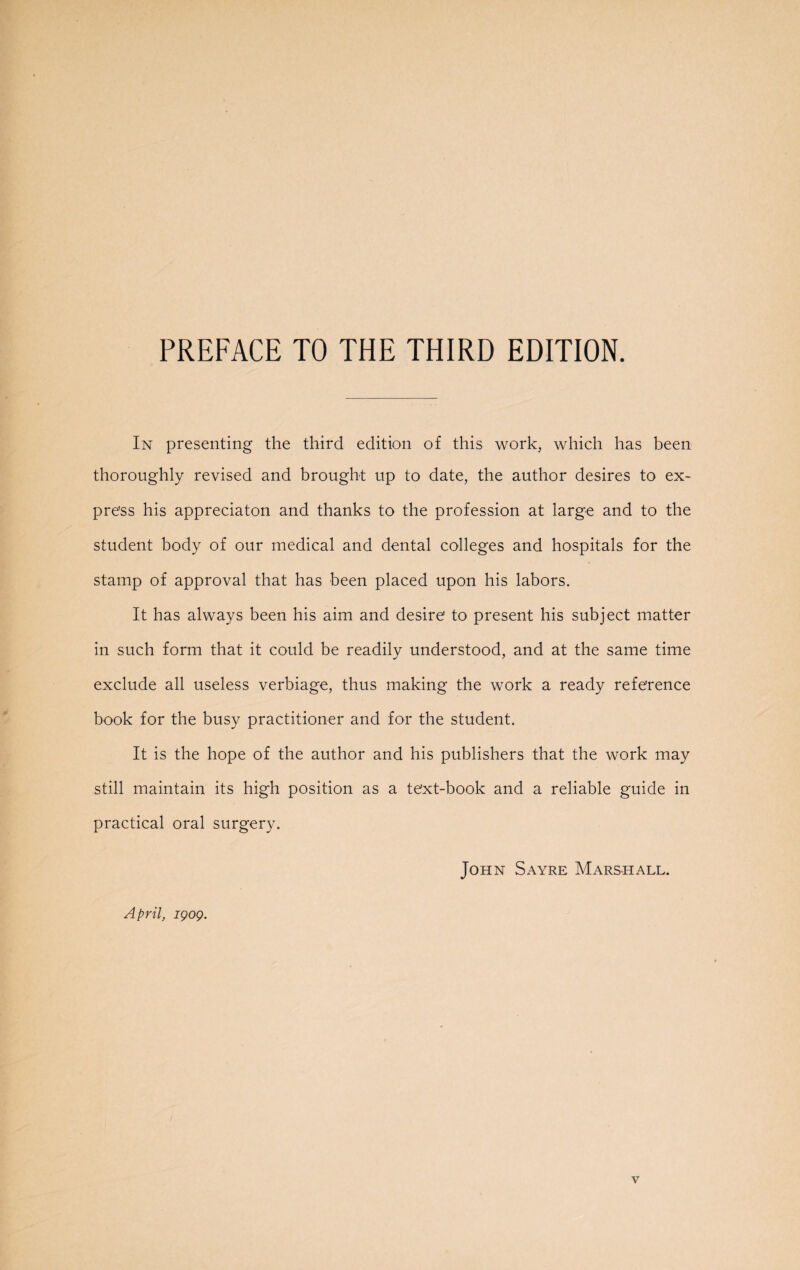 PREFACE TO THE THIRD EDITION. In presenting the third edition of this work, which has been thoroughly revised and brought up to date, the author desires to ex¬ press his appreciaton and thanks to the profession at large and to the student body of our medical and dental colleges and hospitals for the stamp of approval that has been placed upon his labors. It has always been his aim and desire to present his subject matter in such form that it could be readily understood, and at the same time exclude all useless verbiage, thus making the work a ready reference book for the busy practitioner and for the student. It is the hope of the author and his publishers that the work may still maintain its high position as a text-book and a reliable guide in practical oral surgery. John Sayre Marshall. April, igog. v