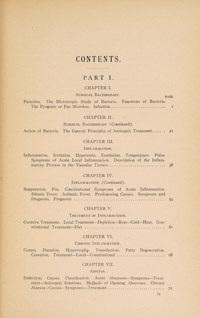 CONTENTS. PART I. CHAPTER I. Surgical Bacteriology. Parasites. The Microscopic Study of Bacteria. The Pyogenic or Pus Microbes. Infection. PAGE Functions of Bacteria. . i CHAPTER II. Surgical Bacteriology (Continued). Action of Bacteria. The General Principles of Antiseptic Treatment. 21 CHAPTER III. Inflammation. Inflammation. Irritation. Hyperemia. Exudation. Temperature. Pulse. Symptoms of Acute Local Inflammation. Description of the Inflam¬ matory Process in the Vascular Tissues... 38 CHAPTER IV. Inflammation (Continued). Suppuration. Pus. Constitutional Symptoms of Acute Inflammation. Sthenic Fever. Asthenic Fever. Predisposing Causes. Symptoms and Diagnosis. Prognosis . 54 CHAPTER V. Treatment of Inflammation. Curative Treatment. Local Treatment—Depletion—Rest—Cold—Heat. Con¬ stitutional Treatment—Diet . 61 CHAPTER VI. Chronic Inflammation. Causes. Duration. Hypertrophy. Tumefaction. Fatty Degeneration. Caseation. Treatment—Local—Constitutional . 68 CHAPTER VII. Abscess. Definition. Causes. Classification. Acute Abscesses—Symptoms—Treat¬ ment—Antiseptic Solutions. Methods of Opening Abscesses. Chronic Abscess—Causes—Symptoms—Treatment . 72