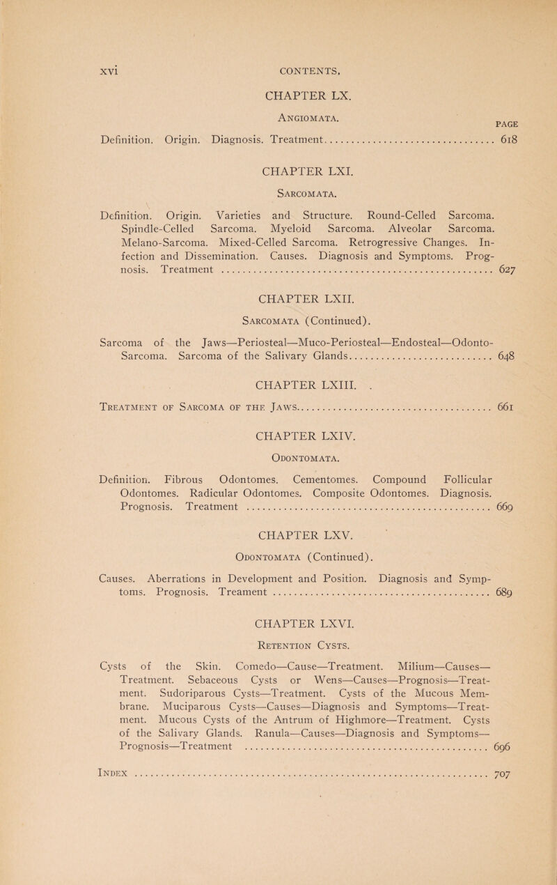 CHAPTER LX. Angiomata. PAGE Definition. Origin. Diagnosis. Treatment.. 618 CHAPTER LXI. Sarcomata. Definition. Origin. Varieties and Structure. Round-Celled Sarcoma. Spindle-Celled Sarcoma. Myeloid Sarcoma. Alveolar Sarcoma. Melano-Sarcoma. Mixed-Celled Sarcoma. Retrogressive Changes. In¬ fection and Dissemination. Causes. Diagnosis and Symptoms. Prog¬ nosis. Treatment . 627 CHAPTER LXII. Sarcomata (Continued). Sarcoma of the Jaws—Periosteal—Muco-Periosteal—Endosteal—Odonto- Sarcoma. Sarcoma of the Salivary Glands. 648 CHAPTER LXIII. . Treatment of Sarcoma of the Jaws. 661 CHAPTER LXIV. Odontomata. Definition. Fibrous Odontomes. Cementomes. Compound Follicular Odontomes. Radicular Odontomes. Composite Odontomes. Diagnosis. Prognosis. Treatment . 669 CHAPTER LXV. Odontomata (Continued). Causes. Aberrations in Development and Position. Diagnosis and Symp¬ toms. Prognosis. Treament . 689 CHAPTER LXVI. Retention Cysts. Cysts of the Skin. Comedo—Cause—Treatment. Milium—Causes— Treatment. Sebaceous Cysts or Wens—Causes—Prognosis—Treat¬ ment. Sudoriparous Cysts—Treatment. Cysts of the Mucous Mem¬ brane. Muciparous Cysts—Causes—Diagnosis and Symptoms—Treat¬ ment. Mucous Cysts of the Antrum of Highmore—Treatment. Cysts of the Salivary Glands. Ranula—Causes—Diagnosis and Symptoms— Prognosis—Treatment . 696 Index . 707