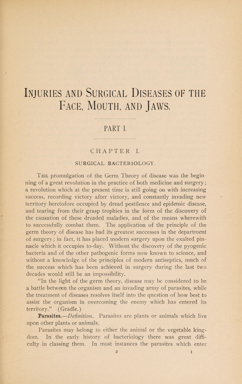 Injuries and Surgical Diseases of the Face, Mouth, and Jaws. PART I. CHAPTER I. SURGICAL BACTERIOLOGY. The promulgation of the Germ Theory of disease was the begin¬ ning of a great revolution in the practice of both medicine and surgery; a revolution which at the present time is still going on with increasing success, recording victory after victory, and constantly invading new territory heretofore occupied by dread pestilence and epidemic disease, and tearing from their grasp trophies in the form of the discovery of the causation of these dreaded maladies, and of the means wherewith to successfully combat them. The application of the principle of the germ theory of disease has had its greatest successes in the department of surgery; in fact, it has placed modern surgery upon the exalted pin¬ nacle which it occupies to-day. Without the discovery of the pyogenic bacteria and of the other pathogenic forms now known to science, and without a knowledge of the principles of modern antiseptics, much of the success which has been achieved in surgery during the last two decades would still be an impossibility. “In the light of the germ theory, disease may be considered to be a battle between the organism and an invading army of parasites, while the treatment of diseases resolves itself into the question of how best to assist the organism in overcoming the enemy which has entered its territory.” (Gradle.) Parasites.—Definition. Parasites are plants or animals which live upon other plants or animals. Parasites may belong to either the animal or the vegetable king¬ dom. In the early history of bacteriology there was great diffi¬ culty in classing them. In most instances the parasites which enter