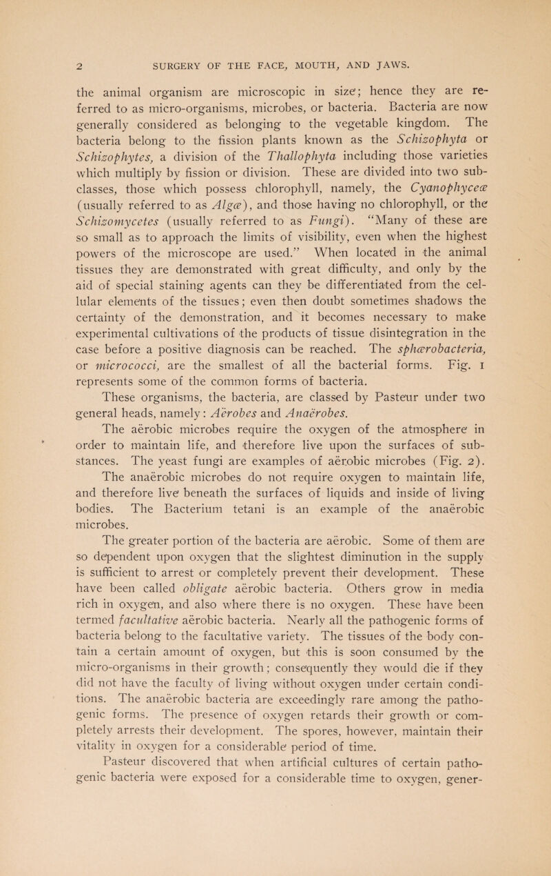 the animal organism are microscopic in size'; hence they are re¬ ferred to as micro-organisms, microbes, or bacteria. Bacteria are now generally considered as belonging to the vegetable kingdom. The bacteria belong to the fission plants known as the Schizophyta or Schizophytes, a division of the Thallo phyta including those varieties which multiply by fission or division. These are divided into two sub¬ classes, those which possess chlorophyll, namely, the Cyanopliycece (usually referred to as Algce), and those having no chlorophyll, or the Schizomycetes (usually referred to as Fungi). “Many of these are so small as to approach the limits of visibility, even when the highest powers of the microscope are used.” When located in the animal tissues they are demonstrated with great difficulty, and only by the aid of special staining agents can they be differentiated from the cel¬ lular elements of the tissues; even then doubt sometimes shadows the certainty of the demonstration, and it becomes necessary to make experimental cultivations of the products of tissue disintegration in the case before a positive diagnosis can be reached. The sphcerobacteria, or micrococci, are the smallest of all the bacterial forms. Fig. I represents some of the common forms of bacteria. These organisms, the bacteria, are classed by Pasteur under two general heads, namely: Aerobes and Anaerobes. The aerobic microbes require the oxygen of the atmosphere in order to maintain life, and therefore live upon the surfaces of sub¬ stances. The yeast fungi are examples of aerobic microbes (Fig. 2). The anaerobic microbes do not require oxygen to maintain life, and therefore live beneath the surfaces of liquids and inside of living bodies. The Bacterium tetani is an example of the anaerobic microbes. The greater portion of the bacteria are aerobic. Some of them are so dependent upon oxygen that the slightest diminution in the supply is sufficient to arrest or completely prevent their development. These have been called obligate aerobic bacteria. Others grow in media rich in oxygen, and also where there is no oxygen. These have been termed facultative aerobic bacteria. Nearly all the pathogenic forms of bacteria belong to the facultative variety. The tissues of the body con¬ tain a certain amount of oxygen, but this is soon consumed by the micro-organisms in their growth; consequently they would die if they did not have the faculty of living without oxygen under certain condi¬ tions. The anaerobic bacteria are exceedingly rare among the patho¬ genic forms. The presence of oxygen retards their growth or com¬ pletely arrests their development. The spores, however, maintain their vitality in oxygen for a considerable’ period of time. Pasteur discovered that when artificial cultures of certain patho¬ genic bacteria were exposed for a considerable time to oxvgen, gener-