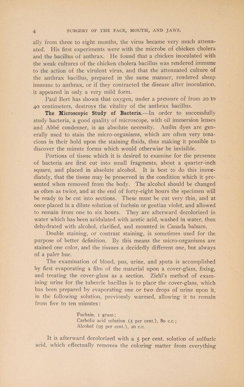 ally from three to eight months, the virus became very much attenu¬ ated. His first experiments were’ with the microbe of chicken cholera and the bacillus of anthrax. He found that a chicken inoculated with the weak cultures of the chicken cholera bacillus was rendered immune to the action of the virulent virus, and that the attenuated culture of the anthrax bacillus, prepared in the same manner, rendered sheep immune to anthrax, or if they contracted the disease after inoculation, it appeared in only a very mild form. Paul Bert has shown that oxygen, under a pressure of from 20 to 40 centimeters, destroys the vitality of the anthrax bacillus. The Microscopic Study of Bacteria.—In order to successfully study bacteria, a good quality of microscope, with oil immersion lenses and Abbe condenser, is an absolute necessity. Anilin dyes are gen¬ erally used to stain the micro-organisms, which are often very tena¬ cious in their hold upon the staining fluids, thus making it possible to discover the minute forms which would otherwise be invisible. Portions of tissue which it is desired to examine for the presence of bacteria are first cut into small fragments, about a quarter-inch square, and placed in absolute alcohol. It is best to do this imme¬ diately, that the tissue may be preserved in the condition which it pre¬ sented when removed from the body. The alcohol should be changed as often as twice, and at -the end of forty-eight hours the specimen will be ready to be cut into sections. These must be cut very thin, and at once placed in a dilute solution of fuchsin or gentian violet, and allowed to remain from one to six hours. They are afterward decolorized in water which has been acidulated with acetic acid, washed in water, then dehydrated with alcohol, clarified, and mounted in Canada balsam. Double staining, or contrast staining, is sometimes used for the purpose of better definition. By this means the micro-organisms are stained one color, and the tissues a decidedly different one, but always of a pale’r hue. The examination of blood, pus, urine, and sputa is accomplished by first evaporating a film of the material upon a cover-glass, fixing, and treating the cover-glass as a section. Ziehl’s method of exam¬ ining urine for the tubercle bacillus is to place the cover-glass, which has been prepared by evaporating one or two drops of urine upon it, in the following solution, previously warmed, allowing it to remain from five to ten minutes: Fuchsin, 1 gram; Carbolic acid solution (5 per cent.), '80 c.c.; Alcohol (95 per cent.), 20 c.c. It is afterward decolorized with a 5 per cent, solution of sulfuric acid, which effectually removes the coloring matter from everything