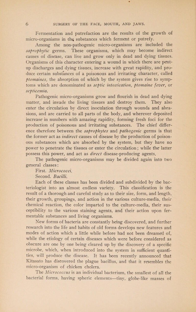 Fermentation and putrefaction are the results of the growth of micro-organisms in the substances which ferment or putrefy. Among the non-pathogenic micro-organisms are included the saprophytic germs. These organisms, which may become indirect causes of disease, can live and grow only in dead and dying tissues. Organisms of this character entering a wound in which there are pent- up discharges and dying tissues, increase with great rapidity, and pro¬ duce certain substances of a poisonous and irritating character, called ptomaines, the absorption of which by the system gives rise to symp¬ toms which are denominated as septic intoxication, ptomaine fever, or septicemia. Pathogenic micro-organisms grow and flourish in dead and dying matter, and invade the living tissues and destroy them. They also enter the circulation by direct inoculation through wounds and abra¬ sions, and are carried to all parts of the body, and wherever deposited increase in numbers with amazing rapidity, forming fresh foci for the production of poisonous and irritating substances. The chief differ¬ ence therefore between the saprophytes and pathogenic germs is that the former act as indirect causes of disease by the production of poison¬ ous substances which are absorbed by the system, but they have no power to penetrate the tissues or enter the circulation; while the latter possess this power, and act as direct disease-producing agents. The pathogenic micro-organisms may be divided again into two general classes: First. Micrococci. Second. Bacilli. Each of these classes has been divided and subdivided by the bac¬ teriologist into an almost endless variety. This classification is the result of a thorough and careful study as to their size, form, and length, their growth, groupings, and action in the various culture-media, their chemical reaction, the color imparted to the culture-media, their sus¬ ceptibility to the various staining agents, and their action upon fer¬ mentable substances and living organisms. New forms of bacteria are constantly being discovered, and further research into the life and habits of old forms develops new features and modes of action which a little while before had not been dreamed of, while the etiology of certain diseases which were before considered as obscure are one by one being cleared up by the discovery of a specific microbe, which, when introduced into the system in sufficient quanti¬ ties, will produce the disease. It has been recently announced that Kitasato has discovered the plague bacillus, and that it resembles the micro-organism of chicken cholera. The Micrococcus is an individual bacterium, the smallest of all the bacterial forms, having spheric elements—tiny, globe-like masses of