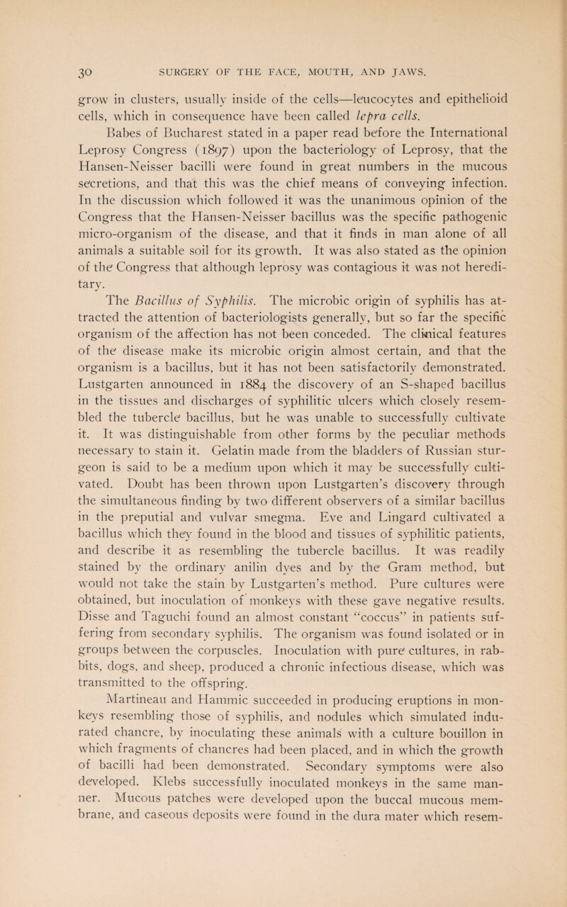 grow in clusters, usually inside of the cells—leucocytes and epithelioid cells, which in consequence have been called lepra cells. Babes of Bucharest stated in a paper read before the International Leprosy Congress (1897) upon the bacteriology of Leprosy, that the Hansen-Neisser bacilli were found in great numbers in the mucous secretions, and that this was the chief means of conveying infection. In the discussion which followed it was the unanimous opinion of the Congress that the Hansen-Neisser bacillus was the specific pathogenic micro-organism of the disease, and that it finds in man alone of all animals a suitable soil for its growth. It was also stated as the opinion of the Congress that although leprosy was contagious it was not heredi¬ tary. The Bacillus of Syphilis. The microbic origin of syphilis has at¬ tracted the attention of bacteriologists generally, but so far the specific organism of the affection has not been conceded. The clinical features of the disease make its microbic origin almost certain, and that the organism is a bacillus, but it has not been satisfactorily demonstrated. Lustgarten announced in 1884 the discovery of an S-shaped bacillus in the tissues and discharges of syphilitic ulcers which closely resem¬ bled the tubercle bacillus, but he was unable to successfully cultivate it. It was distinguishable from other forms by the peculiar methods necessary to stain it. Gelatin made from the bladders of Russian stur¬ geon is said to be a medium upon which it may be successfully culti¬ vated. Doubt has been thrown upon Lustgarten’s discovery through the simultaneous finding by two different observers of a similar bacillus in the preputial and vulvar smegma. Eve and Lingard cultivated a bacillus which they found in the blood and tissues of syphilitic patients, and describe it as resembling the tubercle bacillus. It was readily stained by the ordinary anilin dyes and by the Gram method, but would not take the stain by Lustgarten’s method. Pure cultures were obtained, but inoculation of monkeys with these gave negative results. Disse and Taguchi found an almost constant “coccus” in patients suf¬ fering from secondary syphilis. The organism was found isolated or in groups between the corpuscles. Inoculation with pure cultures, in rab¬ bits, dogs, and sheep, produced a chronic infectious disease, which was transmitted to the offspring. Martineau and Hammic succeeded in producing eruptions in mon¬ keys resembling those of syphilis, and nodules which simulated indu¬ rated chancre, by inoculating these animals with a culture bouillon in which fragments of chancres had been placed, and in which the growth of bacilli had been demonstrated. Secondary symptoms were also developed. Ivlebs successfully inoculated monkeys in the same man¬ ner. Mucous patches were developed upon the buccal mucous mem¬ brane, and caseous deposits were found in the dura mater which resem-