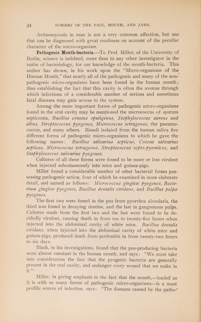Actinomycosis in man is not a very common affection, but one that can be diagnosed with great readiness on account of the peculiar character of the micro-organism. Pathogenic Mouth-bacteria.—To Prof. Miller, of the University of Berlin, science' is indebted, more than to any other investigator in the realm of bacteriology, for our knowledge of the mouth-bacteria. This author has shown, in his work upon the “Micro-organisms of the Human Mouth,” that nearly all of the pathogenic and many of the non- pathogenic micro-organisms have been found in the human mouth; thus establishing the fact that this cavity is often the avenue through which infections of a considerable number of serious and sometimes fatal diseases may gain access to the system. Among the more important forms of pathogenic micro-organisms found in the oral cavity may be mentioned the micrococcus of sputum septicemia, Bacillus crassus sputigenus, Staphylococcus aureus and albus, Streptococcus pyogenes, Micrococcus tetragenus, the pneumo¬ coccus, and many others. Biondi isolated from the human saliva five different forms of pathogenic micro-organisms to which he gave the following names: Bacillus salivarius septic us, Coccus salivarius septicus, Micrococcus tetragenus, Streptococcus septo-pycemicus, and Staphylococcus salivarius pyogenes. Cultures of all these forms were found to be more or less virulent when injected subcutaneously into mice and guinea-pigs. Miller found a considerable number of other bacterial forms pos¬ sessing pathogenic action, four of which he examined in more elaborate detail, and named as follows: Micrococcus gingivce pyogenes, Bacte¬ rium gingivae pyogenes, Bacillus dentalis viridans, and Bacillus pulpce pyogenes. The first two were found in the pus from pyorrhea alveolaris, the third was found in decaying dentine, and the last in gangrenous pulps. Cultures made from the first two and the last were found to be de¬ cidedly virulent, causing death in from ten to twenty-five hours when injected into the abdominal cavity of white mice. Bacillus dentalis viridans, when injected into the abdominal cavity of white mice and guinea-pigs, produced death from peritonitis in from twenty-two hours to six days. Black, in his investigations, found that the pus-producing bacteria were almost constant in the human mouth, and says: “We must take into consideration the fact that the pyogenic bacteria are generally present in the oral cavity, and endanger every wound that we make in it.”' Miller, in giving emphasis to the fact that the mouth,—loaded as it is with so many forms of pathogenic micro-organisms—is a most prolific source of infection, says: “The diseases caused by the patho-