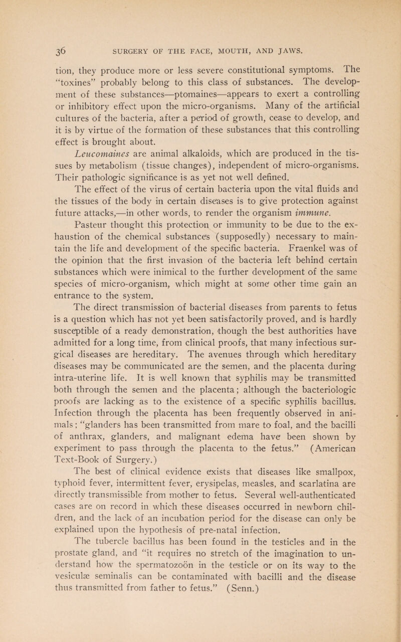 tion, they produce more or less severe constitutional symptoms. The “toxines” probably belong to this class of substance's. The develop¬ ment of these substances—ptomaines—appears to exert a controlling or inhibitory effect upon the micro-organisms. Many of the artificial cultures of the bacteria, after a period of growth, cease to develop, and it is by virtue of the formation of these substances that this controlling effect is brought about. Leucomaines are animal alkaloids, which are produced in the tis¬ sues by metabolism (tissue changes), independent of micro-organisms. Their pathologic significance is as yet not well defined. The effect of the virus of certain bacteria upon the vital fluids and the tissues of the body in certain diseases is to give protection against future attacks,—in other words, to render the organism immune. Pasteur thought this protection or immunity to be due to the ex¬ haustion of the chemical substances (supposedly) necessary to main¬ tain the life and development of the specific bacteria. Fraenkel was of the opinion that the first invasion of the bacteria left behind certain substances which were inimical to the further development of the same species of micro-organism, which might at some other time gain an entrance to the system. The direct transmission of bacterial diseases from parents to fetus is a question which has' not yet been satisfactorily proved, and is hardly susceptible of a ready demonstration, though the best authorities have admitted for a long time, from clinical proofs, that many infectious sur¬ gical diseases are hereditary. The avenues through which hereditary diseases may be communicated are the semen, and the placenta during intra-uterine life. It is well known that syphilis may be transmitted both through the semen and the placenta; although the bacteriologic proofs are lacking as to the existence of a specific syphilis bacillus. Infection through the placenta has been frequently observed in ani¬ mals ; “glanders has been transmitted from mare to foal, and the bacilli of anthrax, glanders, and malignant edema have been shown by experiment to pass through the placenta to the fetus/’ (American Text-Book of Surgery.) The best of clinical evidence exists that diseases like smallpox, typhoid fever, intermittent fever, erysipelas, measles, and scarlatina are directly transmissible from mother to fetus. Several well-authenticated cases are on record in which these diseases occurred in newborn chil¬ dren, and the lack of an incubation period for the disease can only be explained upon the hypothesis of pre-natal infection. The tubercle bacillus has been found in the testicles and in the prostate gland, and “it requires no stretch of the imagination to un¬ derstand how the spermatozoon in the testicle or on its way to the vesiculse seminalis can be contaminated with bacilli and the disease thus transmitted from father to fetus.” (Senn.)