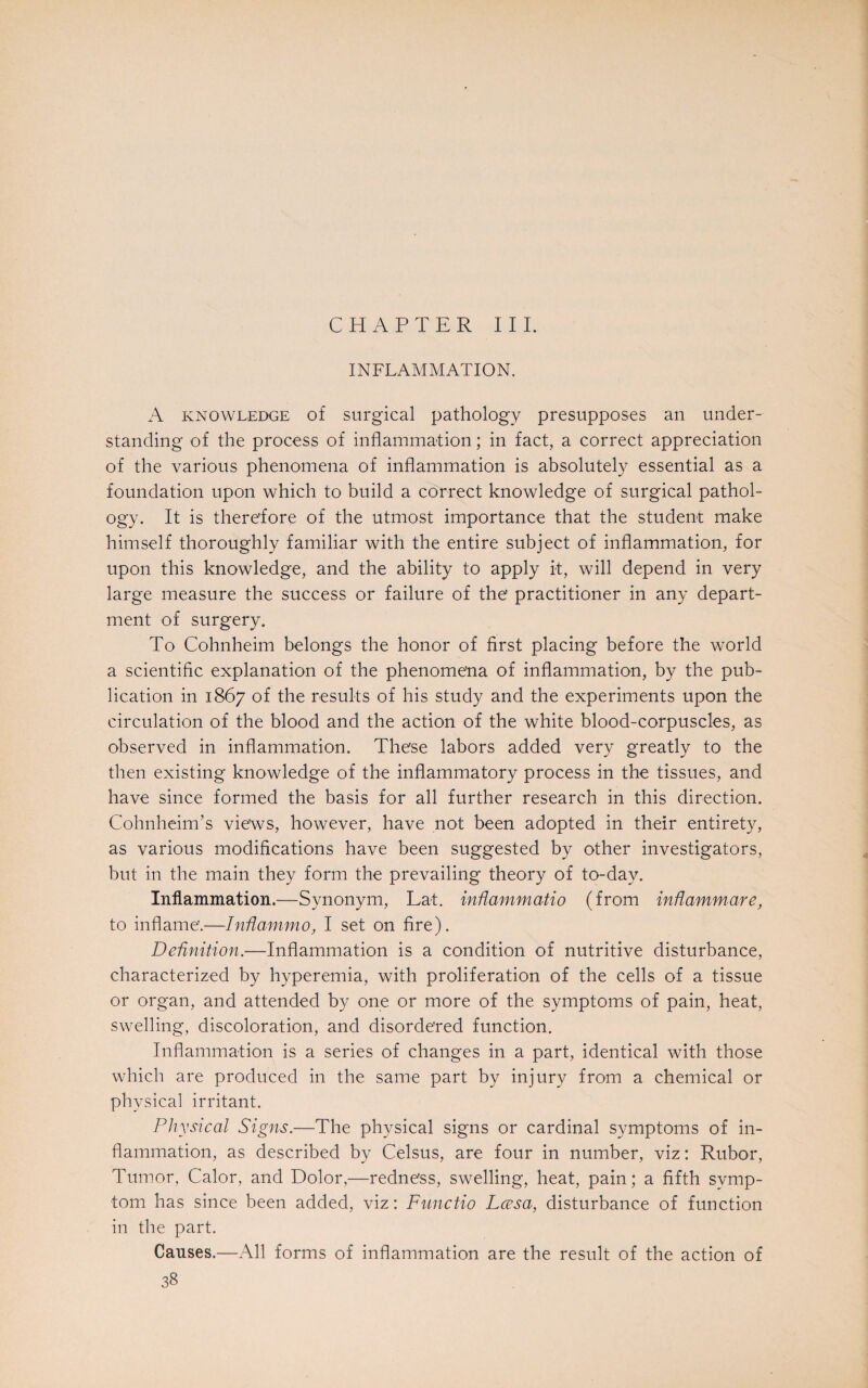 CHAPTER III. INFLAMMATION. A knowledge of surgical pathology presupposes an under¬ standing of the process of inflammation; in fact, a correct appreciation of the various phenomena of inflammation is absolutely essential as a foundation upon which to build a correct knowledge of surgical pathol¬ ogy. It is therefore of the utmost importance that the student make himself thoroughly familiar with the entire subject of inflammation, for upon this knowledge, and the ability to apply it, will depend in very large measure the success or failure of the practitioner in any depart¬ ment of surgery. To Cohnheim belongs the honor of first placing before the world a scientific explanation of the phenomena of inflammation, by the pub¬ lication in 1867 of the results of his study and the experiments upon the circulation of the blood and the action of the white blood-corpuscles, as observed in inflammation. These labors added very greatly to the then existing knowledge of the inflammatory process in the tissues, and have since formed the basis for all further research in this direction. CohnheinTs views, however, have not been adopted in their entirety, as various modifications have been suggested by other investigators, but in the main they form the prevailing theory of to-day. Inflammation.—Synonym, Lat. inflammatio (from inftammare, to inflame.—InHammo, I set on fire). Definition.—Inflammation is a condition of nutritive disturbance, characterized by hyperemia, with proliferation of the cells of a tissue or organ, and attended by one or more of the symptoms of pain, heat, swelling, discoloration, and disordered function. Inflammation is a series of changes in a part, identical with those which are produced in the same part by injury from a chemical or physical irritant. Physical Signs.—The physical signs or cardinal symptoms of in¬ flammation, as described by Celsus, are four in number, viz: Rubor, Tumor, Calor, and Dolor,—redness, swelling, heat, pain; a fifth symp¬ tom has since been added, viz: Functio Lcesa, disturbance of function in the part. Causes.—All forms of inflammation are the result of the action of