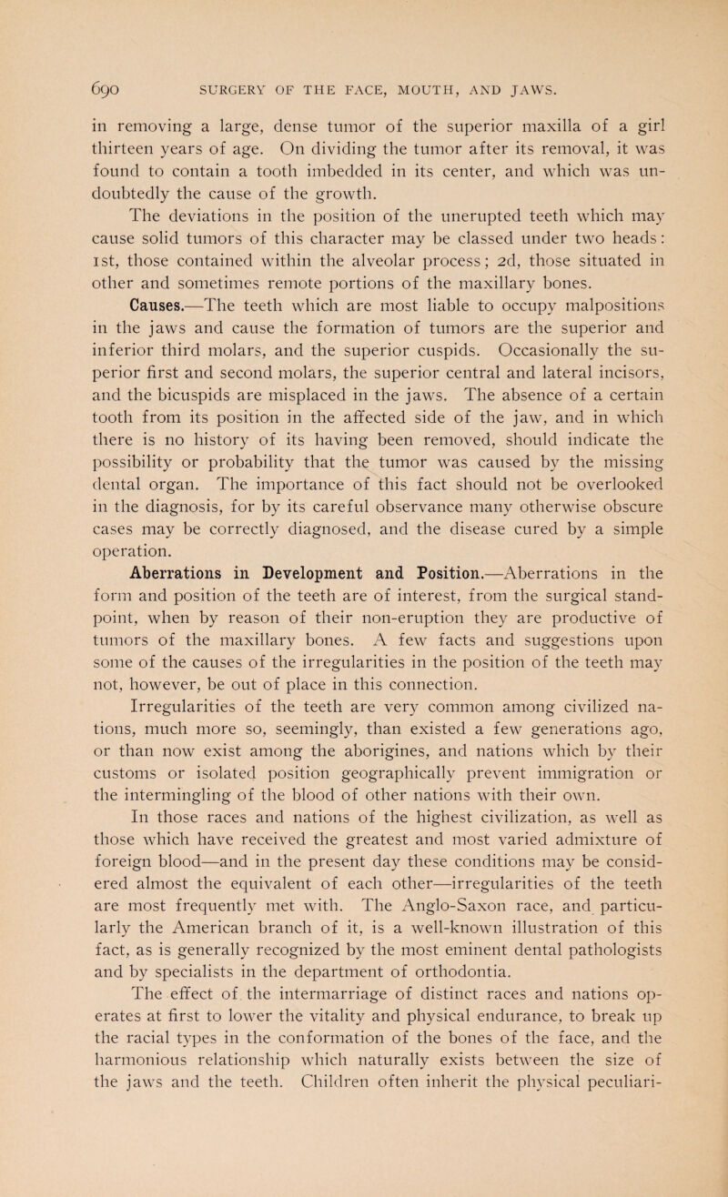 in removing a large, dense tumor of the superior maxilla of a girl thirteen years of age. On dividing the tumor after its removal, it was found to contain a tooth imbedded in its center, and which was un¬ doubtedly the cause of the growth. The deviations in the position of the unerupted teeth which may cause solid tumors of this character may be classed under two heads: 1st, those contained within the alveolar process; 2d, those situated in other and sometimes remote portions of the maxillary bones. Causes.—The teeth which are most liable to occupy malpositions in the jaws and cause the formation of tumors are the superior and inferior third molars, and the superior cuspids. Occasionally the su¬ perior first and second molars, the superior central and lateral incisors, and the bicuspids are misplaced in the jaws. The absence of a certain tooth from its position in the affected side of the jaw, and in which there is no history of its having been removed, should indicate the possibility or probability that the tumor was caused by the missing dental organ. The importance of this fact should not be overlooked in the diagnosis, for by its careful observance many otherwise obscure cases may be correctly diagnosed, and the disease cured by a simple operation. Aberrations in Development and Position.—Aberrations in the form and position of the teeth are of interest, from the surgical stand¬ point, when by reason of their non-eruption they are productive of tumors of the maxillary bones. A few facts and suggestions upon some of the causes of the irregularities in the position of the teeth may not, however, be out of place in this connection. Irregularities of the teeth are very common among civilized na¬ tions, much more so, seemingly, than existed a few generations ago, or than now exist among the aborigines, and nations which by their customs or isolated position geographically prevent immigration or the intermingling of the blood of other nations with their own. In those races and nations of the highest civilization, as well as those which have received the greatest and most varied admixture of foreign blood—and in the present day these conditions may be consid¬ ered almost the equivalent of each other—irregularities of the teeth are most frequently met with. The Anglo-Saxon race, and particu¬ larly the American branch of it, is a well-known illustration of this fact, as is generally recognized by the most eminent dental pathologists and by specialists in the department of orthodontia. The effect of the intermarriage of distinct races and nations op¬ erates at first to lower the vitality and physical endurance, to break up the racial types in the conformation of the bones of the face, and the harmonious relationship which naturally exists between the size of the jaws and the teeth. Children often inherit the physical peculiari-