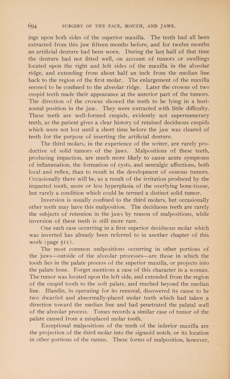 ings upon both sides of the superior maxilla. The teeth had all been extracted from this jaw fifteen months before, and for twelve months an artificial denture had been worn. During the last half of that time the denture had not fitted well, on account of tumors or swellings located upon the right and left sides of the maxilla in the alveolar ridge, and extending from about half an inch from the median line back to the region of the first molar. The enlargement of the maxilla seemed to be confined to the alveolar ridge. Later the crowns of two cuspid teeth made their appearance at the anterior part of the tumors. The direction of the crowns showed the teeth to be lying in a hori¬ zontal position in the jaw. They were extracted with little difficulty. These teeth are well-formed cuspids, evidently not supernumerary teeth, as the patient gives a clear history of retained deciduous cuspids which were not lost until a short time before the jaw was cleared of teeth for the purpose of inserting the artificial denture. The third molars, in the experience of the writer, are rarely pro¬ ductive of solid tumors of the jaws. Malpositions of these teeth, producing impaction, are much more likely to cause acute symptoms of inflammation, the formation of cysts, and neuralgic affections, both local and reflex, than to result in the development of osseous tumors. Occasionally there will be, as a result of the irritation produced by the impacted tooth, more or less hyperplasia of the overlying bone-tissue, but rarely a condition which could be termed a distinct solid tumor. Inversion is usually confined to the third molars, but occasionally other teeth may have this malposition. The deciduous teeth are rarely the subjects of retention in the jaws by reason of malpositions, while inversion of these teeth is still more rare. One such case occurring in a first superior deciduous molar which was inverted has already been referred to in another chapter of this work (page 511). The most common malpositions occurring in other portions of the jaws—outside of the alveolar processes—are those in which the tooth lies in the palate process of the superior maxilla, or projects into the palate bone. Forget mentions a case of this character in a woman. The tumor was located upon the left side, and extended from the region of the cuspid tooth to the soft palate, and reached beyond the median line. Blandin, in operating for its removal, discovered its cause to be two dwarfed and abnormally-placed molar teeth which had taken a direction toward the median line and had penetrated the palatal wall of the alveolar process. Tomes records a similar case of tumor of the palate caused from a misplaced molar tooth. Exceptional malpositions of the teeth of the inferior maxilla are the projection of the third molar into the sigmoid notch, or its location in other portions of the ramus. These forms of malposition, however,
