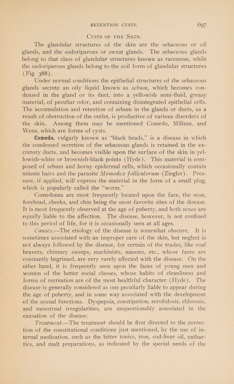 Cysts of the Skin. The glandular structures of the skin are the sebaceous or oil glands, and the sudoriparous or sweat glands. The sebaceous glands belong to that class of glandular structures known as racemose, while the sudoriparous glands belong to the coil form of glandular structures (Fig. 388). Under normal conditions the epithelial structures of the sebaceous glands secrete an oily liquid known as sebum, which becomes con¬ densed in the gland or its duct, into a yellowish semi-fluid, greasy material, of peculiar odor, and containing disintegrated epithelial cells. The accumulation and retention of sebum in the glands or ducts, as a result of obstruction of the outlet, is productive of various disorders of the skin. Among them may be mentioned Comedo, Milium, and Wens, which are forms of cysts. Comedo, vulgarly known as “black heads,” is a disease in which the condensed secretion of the sebaceous glands is retained in the ex¬ cretory ducts, and becomes visible upon the surface of the skin in yel¬ lowish-white or brownish-black points (Hyde). This material is com¬ posed of sebum and horny epidermal cells, which occasionally contain minute hairs and the parasite Memodex folliculorum (Ziegler). Pres¬ sure, if applied, will express the material in the form of a small plug, which is popularly called the “worm.” Comedones are most frequently located upon the face, the nose, forehead, cheeks, and chin being the most favorite sites of the disease. It is most frequently observed at the age of puberty, and both sexes are equally liable to the affection. The disease, however, is not confined to this period of life, for it is occasionally seen at all ages. Causes.—The etiology of the disease is somewhat obscure. It is sometimes associated with an improper care of the skin, but neglect is not always followed by the disease, for certain of the trades, like coal heavers, chimney sweeps, machinists, masons, etc., whose faces are constantly begrimed, are very rarely affected with the disease. On the other hand, it is frequently seen upon the faces of young men and women of the better social classes, whose habits of cleanliness and forms of recreation are of the most healthful character (Hyde). The disease is generally considered as one peculiarly liable to appear during the age of puberty, and in some way associated with the development of the sexual functions. Dyspepsia, constipation, scrofulosis, chlorosis, and menstrual irregularities, are unquestionably associated in the causation of the disease. Treatment.—The treatment should be first directed to the correc¬ tion of the constitutional conditions just mentioned, by the use of in¬ ternal medication, such as the bitter tonics, iron, cod-liver oil, cathar¬ tics, and malt preparations, as indicated by the special needs of the