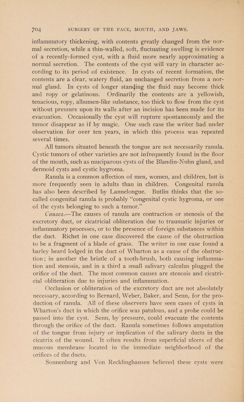 inflammatory thickening, with contents greatly changed from the nor¬ mal secretion, while a thin-walled, soft, fluctuating swelling is evidence of a recently-formed cyst, with a fluid more nearly approximating a normal secretion. The contents of the cyst will vary in character ac¬ cording to its period of existence. In cysts of recent formation, the contents are a clear, watery fluid, an unchanged secretion from a nor¬ mal gland. In cysts of longer standing the fluid may become thick and ropy or gelatinous. Ordinarily the contents are a yellowish, tenacious, ropy, albumen-like substance, too thick to flow from the cyst without pressure upon its walls after an incision has been made for its evacuation. Occasionally the cyst will rupture spontaneously and the tumor disappear as if by magic. One such case the writer had under observation for over ten years, in which this process was repeated several times. All tumors situated beneath the tongue are not necessarily ranula. Cystic tumors of other varieties are not infrequently found in the floor of the mouth, such as muciparous cysts of the Blandin-Nuhn gland, and dermoid cysts and cystic hygroma. Ranula is a common afifection of men, women, and children, but is more frequently seen in adults than in children. Congenital ranula has also been described by Lannelongue. Butlin thinks that the so- called congenital ranula is probably “congenital cystic hygroma, or one of the cysts belonging to such a tumor.” Causes.—The causes of ranula are contraction or stenosis of the excretory duct, or cicatricial obliteration due to traumatic injuries or inflammatory processes, or to the presence of foreign substances within the duct. Richet in one case discovered the cause of the obstruction to be a fragment of a blade of grass. The writer in one case found a barley beard lodged in the duct of Wharton as a cause of the obstruc¬ tion ; in another the bristle of a tooth-brush, both causing inflamma¬ tion and stenosis, and in a third a small salivary calculus plugged the orifice of the duct. The most common causes are stenosis and cicatri¬ cial obliteration due to injuries and inflammation. Occlusion or obliteration of the excretory duct are not absolutely necessary, according to Bernard, Weber, Baker, and Senn, for the pro¬ duction of ranula. All of these observers have seen cases of cysts in Wharton’s duct in which the orifice was patulous, and a probe could be passed into the cyst. Senn, by pressure, could evacuate the contents through the orifice of the duct. Ranula sometimes follows amputation of the tongue from injury or implication of the salivary ducts in the cicatrix of the wound. It often results from superficial ulcers of the mucous membrane located in the immediate neighborhood of the orifices of the ducts. Sonnenburg and Von Recklinghausen believed these cysts were