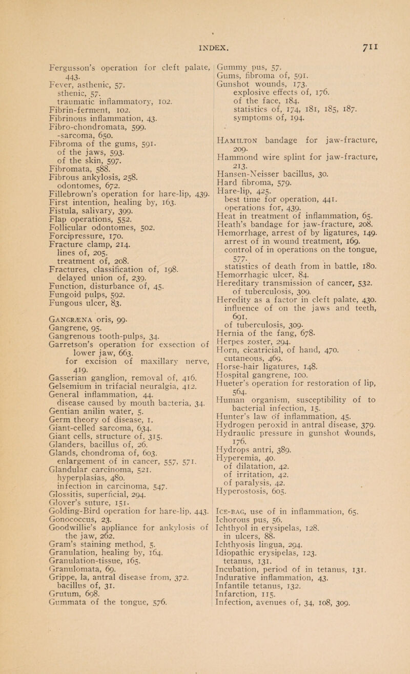 Fergusson’s operation for cleft palate, 443- Fever, asthenic, 57. sthenic, 57. traumatic inflammatory, 102. Fibrin-ferment, 102. Fibrinous inflammation, 43. Fibro-chondromata, 599. -sarcoma, 650. Fibroma of the gums, 591. of the jaws, 593.' of the skin, 597. Fibromata, 588. Fibrous ankylosis, 258. odontomes, 672. Fillebrown’s operation for hare-lip, 439. First intention, healing by, 163. Fistula, salivary, 399. Flap operations, 552. Follicular odontomes, 502. Forcipressure, 170. Fracture clamp, 214. lines of, 205. treatment of, 208. Fractures, classification of, 198. delayed union of, 239. Function, disturbance of, 45. Fungoid pulps, 592. Fungous ulcer, 83. Gangreena oris, 99. Gangrene, 95. Gangrenous tooth-pulps, 34. Garretson’s operation for exsection of lower jaw, 663. for excision of maxillary nerve, 4:9- Gasserian ganglion, removal of, 416. Gelsemium in trifacial neuralgia, 412. General inflammation, 44. disease caused by mouth bacteria, 34. Gentian anilin water, 5. Germ theory of disease, 1. Giant-celled sarcoma, 634. Giant cells, structure of, 315. Glanders, bacillus of, 26. Glands, chondroma of, 603. enlargement of in cancer, 557, 571. Glandular carcinoma, 521. hyperplasias, 480. infection in carcinoma, 547. Glossitis, superficial, 294. Glover’s suture, 151. Golding-Bird operation for hare-lip, 443. Gonococcus, 23. Goodwillie’s appliance for ankylosis of the jaw, 262. Gram’s staining method, 5. Granulation, healing by, 164. Granulation-tissue, 165. Granulomata, 69. Grippe, la, antral disease from, 372. bacillus of, 31. Grutum, 698. Gummata of the tongue, 576. Gummy pus, 57. Gums, fibroma of, 591. Gunshot wounds, 173. explosive effects of, 176. of the face, 184. statistics of, 174, 181, 185, 187. symptoms of, 194. Hamilton bandage for jaw-fracture, 209. Hammond wire splint for jaw-fracture, 213- Hansen-Neisser bacillus, 30. Hard fibroma, 579. Hare-lip, 425. best time for operation, 441. operations for, 439. Heat in treatment of inflammation, 65. Heath’s bandage for jaw-fracture, 208. Hemorrhage, arrest of by ligatures, 149. arrest of in wound treatment, 169. control of in operations on the tongue, 577- statistics of death from in battle, 180. Hemorrhagic ulcer, 84. Hereditary transmission of cancer, 532. of tuberculosis, 309. Heredity as a factor in cleft palate, 430. influence of on the jaws and teeth, 691. of tuberculosis, 309. Hernia of the fang, 678. Herpes zoster, 294. Horn, cicatricial, of hand, 470. cutaneous, 469. Horse-hair ligatures, 148. Hospital gangrene, 100. Hueter’s operation for restoration of lip, 564- Human organism, susceptibility of to bacterial infection, 15. Hunter’s law of inflammation, 45. Hydrogen peroxid in antral disease, 379. Flydraulic pressure in gunshot wounds, '176. Hydrops antri, 389. Hyperemia, 40. of dilatation, 42. of irritation, 42. of paralysis, 42. Hyperostosis, 605. Ice-bag, use of in inflammation, 65. Ichorous pus, 56. Ichthyol in erysipelas, 128. in ulcers, 88- Ichthyosis lingua, 294. Idiopathic erysipelas, 123. tetanus, 131. Incubation, period of in tetanus, 131. Indurative inflammation, 43. Infantile tetanus, 132. Infarction, 115. Infection, avenues of, 34, 108, 309.