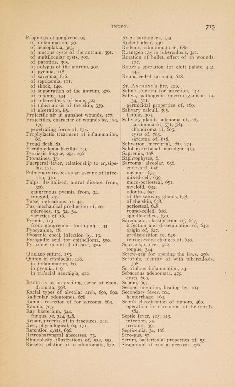 Prognosis of gangrene, 99. of inflammation, 59. of leucoplakia, 303. of mucous cysts of the antrum, 391. of multilocular cysts, 500. of parotitis, 395. of polypus of the antrum, 392. of pyemia, 118. of sarcoma, 646. of septicemia, in. of shock, 140. of suppuration of the antrum, 376. of tetanus, 134. of tuberculosis of bone, 324. of tuberculosis of the skin, 339. of ulceration, 85. Projectile air in gunshot wounds, 177. Projectiles, character of wounds by, 174, 179. penetrating force of, 174. Prophylactic treatment of inflammation, 61. Proud flesh, 83. Pseudo-edema bacillus, 29. Psoriasis linguae, 294, 296. Ptomaines, 35. Puerperal fever, relationship to erysipe¬ las, 121. Pulmonary tissues as an avenue of infec¬ tion, 310. Pulps, devitalized, antral disease from, 366. gangrenous pyemia from, 34. fungoid, 592. Pulse, indications of, 44. Pus, mechanical production of, 20. microbes, 13, 32, 54. varieties of 56. Pyemia, 113. from gangrenous tooth-pulps, 34. Pyocyanine, 18. Pyogenic cocci, infection by, 13. Pyrogallic acid for epithelioma, 550. Pyrozone in antral disease, 379. Quilled suture, 153. Quinin in erysipelas, 128. in inflammation, 66. in pyemia, 119. in trifacial neuralgia, 412. Rachitis as an exciting cause of chon- dromata, 598. Racial types of alveolar arch, 690, 692. Radicular odontomes, 678. Ramus, resection of for sarcoma, 663. Ranula, 703. Ray bacterium, 344. fungus, 32, 344, 348. Repair, process of in fractures, 241. Rest, physiological, 64, 171. Retention cysts, 696. Retropharyngeal abscesses, 73. Rhinoplasty, illustrations of, 552, 553. Rickets, relation of to odontomata, 672. Risus sardonicus, 133. Rodent ulcer, 546. Rodents, odontomata in, 680. Roentgen ray in tuberculosis, 341. Rotation of bullet, effect of on wounds, i/7- Rotter’s operation for cleft palate, 444, 445- Round-celled sarcoma, 628. St. Anthony’s fire, 120. Saline solution for injection, 142. Saliva, pathogenic micro-organisms in,. 34, .311. germicidal properties of, 169. Salivary calculi, 395. fistuke, 399. Salivary glands, adenoma of, 485. carcinoma of, 571, 584. chondroma of, 603. cysts of, 703. sarcoma of, 658. Salivation, mercurial, 266, 274. Salol in trifacial neuralgia, 413. Sapremia, 108. Saphrophytes, 6. Sarcoma, alveolar, 636. endosteal, 656. melano-, 637. mixed-cell, 639. muco-peri osteal, 651. myeloid, 634. odonto-, 657. of the salivary glands, 658. of the skin, 658. periosteal, 648. round-celled, 628. spindle-celled, 630. Sarcomata, classification of, 627. infection and dissemination of, 642;. origin of, 627. predisposition to, 645. retrogressive changes of, 640. Scirrhus, cancer, 522. tongue, 344. Screw-gag for opening the jaws, 256. Scrofula, identity of with tuberculosis,. 3°8. Scrofulous inflammation, 43. Sebaceous adenomata, 479. cysts, 699. Sebum, 697. Second intention, healing by, 164. Secondary fever, 104. hemorrhage, 169. Senn’s classification of tumors, 460. operation for carcinoma of the tonsils,. 584. Septic fever, 103, 113. infection, 35. irritants, 39. Septicemia, 34, 106. Sero-pus, 57. Serum, bactericidal properties of, 53.. Sesquioxid of iron in necrosis, 276.