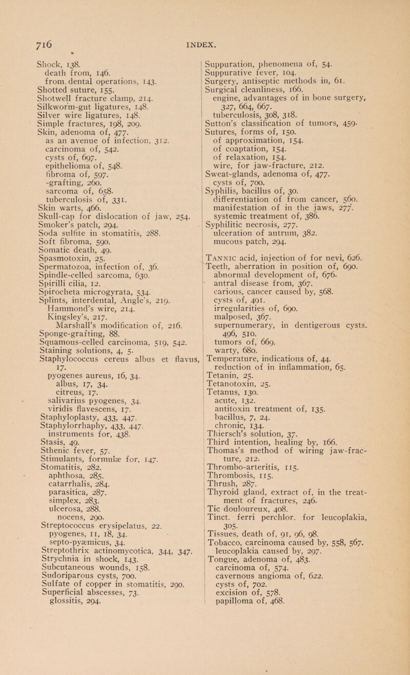 * Shock, 138. death from, 146. from, dental operations, 143. Shotted suture, 155. Shotwell fracture clamp, 214. Silkworm-gut ligatures, 148. Silver wire ligatures, 148. Simple fractures, 198, 209. Skin, adenoma of, 477. as an avenue of infection, 312. carcinoma of, 542. cysts of, 697. epithelioma of, 548. fibroma of, 597. -grafting, 260. sarcoma of, 658- tuberculosis of, 331. Skin warts, 466. Skull-cap for dislocation of jaw, 254. Smoker’s patch, 294. Soda sulfite in stomatitis, 288. Soft fibroma, 590. Somatic death, 49. Spasmotoxin, 25. Spermatozoa, infection of, 36. Spindle-celled sarcoma, 630. Spirilli cilia, 12. Spirocheta microgyrata, 534. Splints, interdental, Angle’s, 219. Hammond’s wire, 214. Kingsley’s, 217. Marshall’s modification of, 216. Sponge-grafting, 88. Squamous-celled carcinoma, 519, 542. Staining solutions, 4, 5. Staphylococcus cereus albus et 17- pyogenes aureus, 16, 34. albus, 17, 34. citreus, 17. salivarius pyogenes, 34. viridis flavescens, 17. Staphyloplasty, 433, 447. Staphylorrhaphy, 433, 447. instruments for, 438. Stasis, 49. Sthenic fever, 57. Stimulants, formulae for, 147. Stomatitis, 282. aphthosa, 285. catarrhalis, 284. parasitica, 287. simplex, 283. ulcerosa, 288. nocens, 290. Streptococcus erysipelatus, 22. pyogenes, 11, 18, 34. septo-pysemicus, 34. Streptothrix actinomycotica, 344, 347. Strychnia in shock, 143. Subcutaneous wounds, 158. Sudoriparous cysts, 700. Sulfate of copper in stomatitis, 290. Superficial abscesses, 73. glossitis, 294. Suppuration, phenomena of, 54. Suppurative fever, 104. Surgery, antiseptic methods in, 61. Surgical cleanliness, 166. engine, advantages of in bone surgery, 327, 664 667. tuberculosis, 308, 318. Sutton’s classification of tumors, 459. Sutures, forms of, 150. of approximation, 154. of coaptation, 154. of relaxation, 154. wire, for jaw-fracture, 212. Sweat-glands, adenoma of, 477. cysts of, 700. Syphilis, bacillus of, 30. differentiation of from cancer, 560. manifestation of in the jaws, 277. systemic treatment of, 386. Syphilitic necrosis, 277. ulceration of antrum, 382. mucous patch, 294. Tannic acid, injection of for nevi, 626. Teeth, aberration in position of, 690. abnormal development of, 676. ■ antral disease from, 367. carious, cancer caused by, 568. cysts of, 491. irregularities of, 690. malposed, 367. supernumerary, in dentigerous cysts. 496, 510. tumors of, 669. warty, 680. , Temperature, indications of, 44. reduction of in inflammation, 65. Tetanin, 25. Tetanotoxin, 25. Tetanus, 130. acute, 132. antitoxin treatment of, 135. bacillus, 7, 24. chronic, 134. Thiersch’s solution, 37. Third intention, healing by, 166. Thomas’s method of wiring jaw-frac¬ ture, 212. Thrombo-arteritis, 115. Thrombosis, 115. Thrush, 287. Thyroid gland, extract of, in the treat¬ ment of fractures, 246. Tic douloureux, 408. Tinct. ferri perchlor. for leucoplakia, 305. Tissues, death of, 91, 96, 98. Tobacco, carcinoma caused by, 558, 567. leucoplakia caused by, 297. Tongue, adenoma of, 483. carcinoma of, 574. cavernous angioma of, 622. cysts of, 702. excision of, 578. papilloma of, 468.