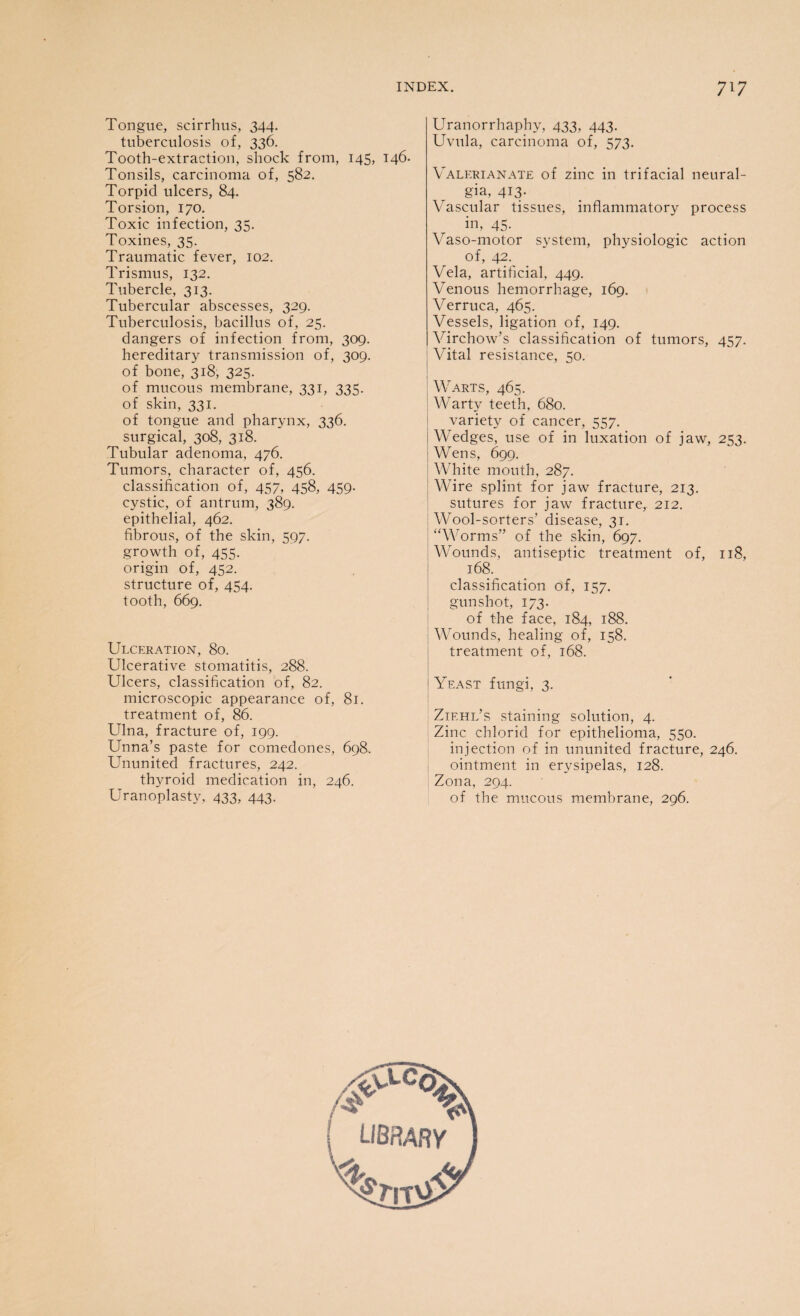 Tongue, scirrhus, 344. tuberculosis of, 336. Tooth-extraction, shock from, 145, 146. Tonsils, carcinoma of, 582. Torpid ulcers, 84. Torsion, 170. Toxic infection, 35. Toxines, 35. Traumatic fever, 102. Trismus, 132. Tubercle, 313. Tubercular abscesses, 329. Tuberculosis, bacillus of, 25. dangers of infection from, 309. hereditary transmission of, 309. of bone, 318, 325. of mucous membrane, 331, 335. of skin, 331. of tongue and pharynx, 336. surgical, 308, 318. Tubular adenoma, 476. Tumors, character of, 456. classification of, 457, 458, 459. cystic, of antrum, 389. epithelial, 462. fibrous, of the skin, 597. growth of, 455. origin of, 452. structure of, 454. tooth, 669. Ulceration, 80. Ulcerative stomatitis, 288. Ulcers, classification of, 82. microscopic appearance of, 81. treatment of, 86. Ulna, fracture of, 199. Unna’s paste for comedones, 698. Ununited fractures, 242. thyroid medication in, 246. Uranoplasty, 433, 443. Uranorrhaphy, 433, 443. Uvula, carcinoma of, 573. Valerianate of zinc in trifacial neural¬ gia, 413- Vascular tissues, inflammatory process in, 45- Vaso-motor system, physiologic action of, 42. Vela, artificial, 449. Venous hemorrhage, 169. Verruca, 465. Vessels, ligation of, 149. Virchow’s classification of tumors, 457. Vital resistance, 50. Warts, 465. Warty teeth, 680. variety of cancer, 557. Wedges, use of in luxation of jaw, 253. Wens, 699. White mouth, 287. Wire splint for jaw fracture, 213. sutures for jaw fracture, 212. Wool-sorters’ disease, 31. “Worms” of the skin, 697. Wounds, antiseptic treatment of, 118, 168. classification of, 157. gunshot, 173. of the face, 184, 188. Wounds, healing of, 158. treatment of, 168. Yeast fungi, 3. Zif.hl’s staining solution, 4. Zinc chlorid for epithelioma, 550. injection of in ununited fracture, 246. ointment in erysipelas, 128. Zona, 294. of the mucous membrane, 296. /V LIBRARY rJk