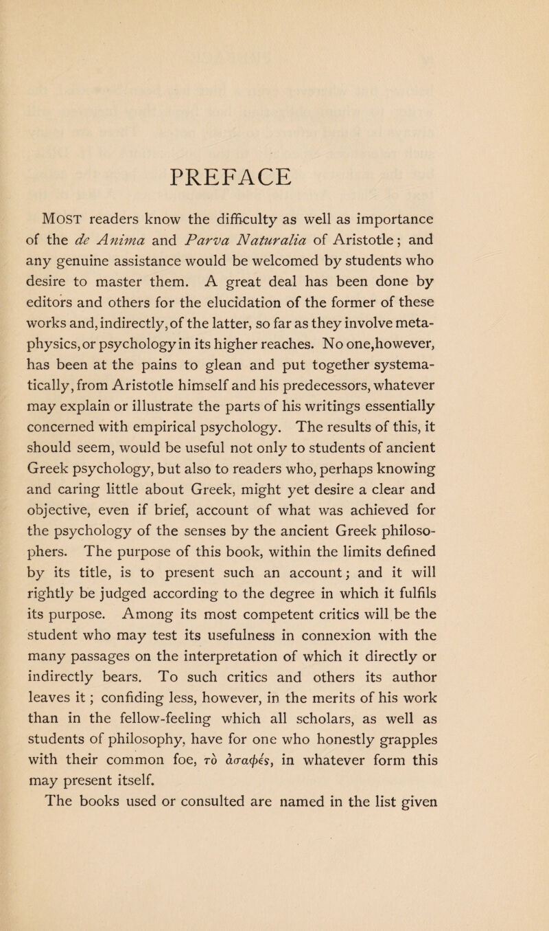 PREFACE Most readers know the difficulty as well as importance of the de A nima and Paw a Naturalia of Aristotle; and any genuine assistance would be welcomed by students who desire to master them. A great deal has been done by editors and others for the elucidation of the former of these works and, indirectly, of the latter, so far as they involve meta¬ physics, or psychology in its higher reaches. No one,however, has been at the pains to glean and put together systema¬ tically, from Aristotle himself and his predecessors, whatever may explain or illustrate the parts of his writings essentially concerned with empirical psychology. The results of this, it should seem, would be useful not only to students of ancient Greek psychology, but also to readers who, perhaps knowing and caring little about Greek, might yet desire a clear and objective, even if brief, account of what was achieved for the psychology of the senses by the ancient Greek philoso¬ phers. The purpose of this book, within the limits defined by its title, is to present such an account; and it will rightly be judged according to the degree in which it fulfils its purpose. Among its most competent critics will be the student who may test its usefulness in connexion with the many passages on the interpretation of which it directly or indirectly bears. To such critics and others its author leaves it; confiding less, however, in the merits of his work than in the fellow-feeling which all scholars, as well as students of philosophy, have for one who honestly grapples with their common foe, to ao-a<fizs} in whatever form this may present itself. The books used or consulted are named in the list given