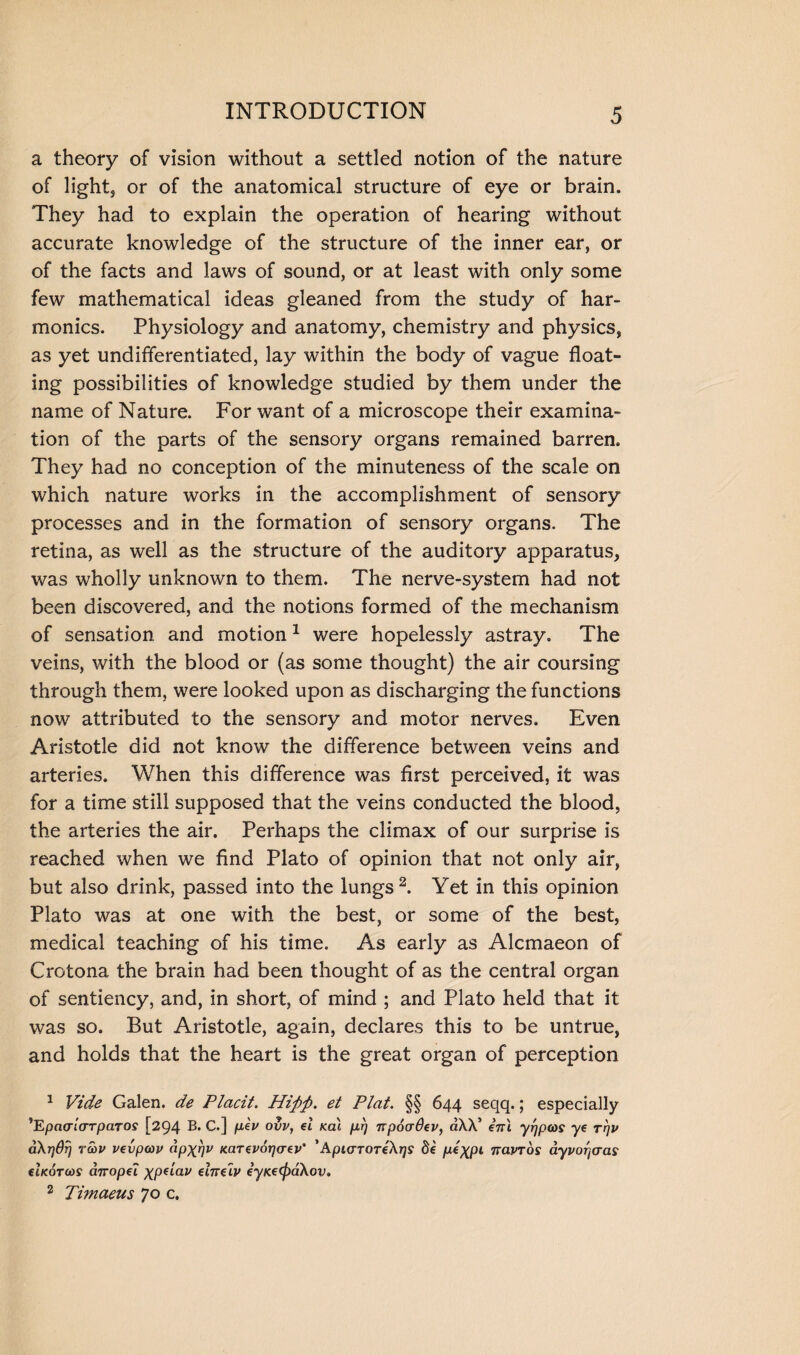 a theory of vision without a settled notion of the nature of light, or of the anatomical structure of eye or brain. They had to explain the operation of hearing without accurate knowledge of the structure of the inner ear, or of the facts and laws of sound, or at least with only some few mathematical ideas gleaned from the study of har¬ monics. Physiology and anatomy, chemistry and physics, as yet undifferentiated, lay within the body of vague float¬ ing possibilities of knowledge studied by them under the name of Nature. For want of a microscope their examina¬ tion of the parts of the sensory organs remained barren. They had no conception of the minuteness of the scale on which nature works in the accomplishment of sensory processes and in the formation of sensory organs. The retina, as well as the structure of the auditory apparatus, was wholly unknown to them. The nerve-system had not been discovered, and the notions formed of the mechanism of sensation and motion1 were hopelessly astray. The veins, with the blood or (as some thought) the air coursing through them, were looked upon as discharging the functions now attributed to the sensory and motor nerves. Even Aristotle did not know the difference between veins and arteries. When this difference was first perceived, it was for a time still supposed that the veins conducted the blood, the arteries the air. Perhaps the climax of our surprise is reached when we find Plato of opinion that not only air, but also drink, passed into the lungs2. Yet in this opinion Plato was at one with the best, or some of the best, medical teaching of his time. As early as Alcmaeon of Crotona the brain had been thought of as the central organ of sentiency, and, in short, of mind ; and Plato held that it was so. But Aristotle, again, declares this to be untrue, and holds that the heart is the great organ of perception 1 Vide Galen, de Placit. Hiftft. et Plat. §§ 644 seqq.; especially *EpcKTia-TpaTOS [294 B. C.] pev ovv, el udi prj npocrOev, aXX’ enl yrjpws ye rqv aXrjdij ra>v vevpcov ap^rjv Karevoycrev' ' ApurTOTeXys de p^XP1 nawos dyvorjcras elxoTtoS arropei ^peiav elnelv eyKe(f)a.Xov. 2 Timaeus 70 c.