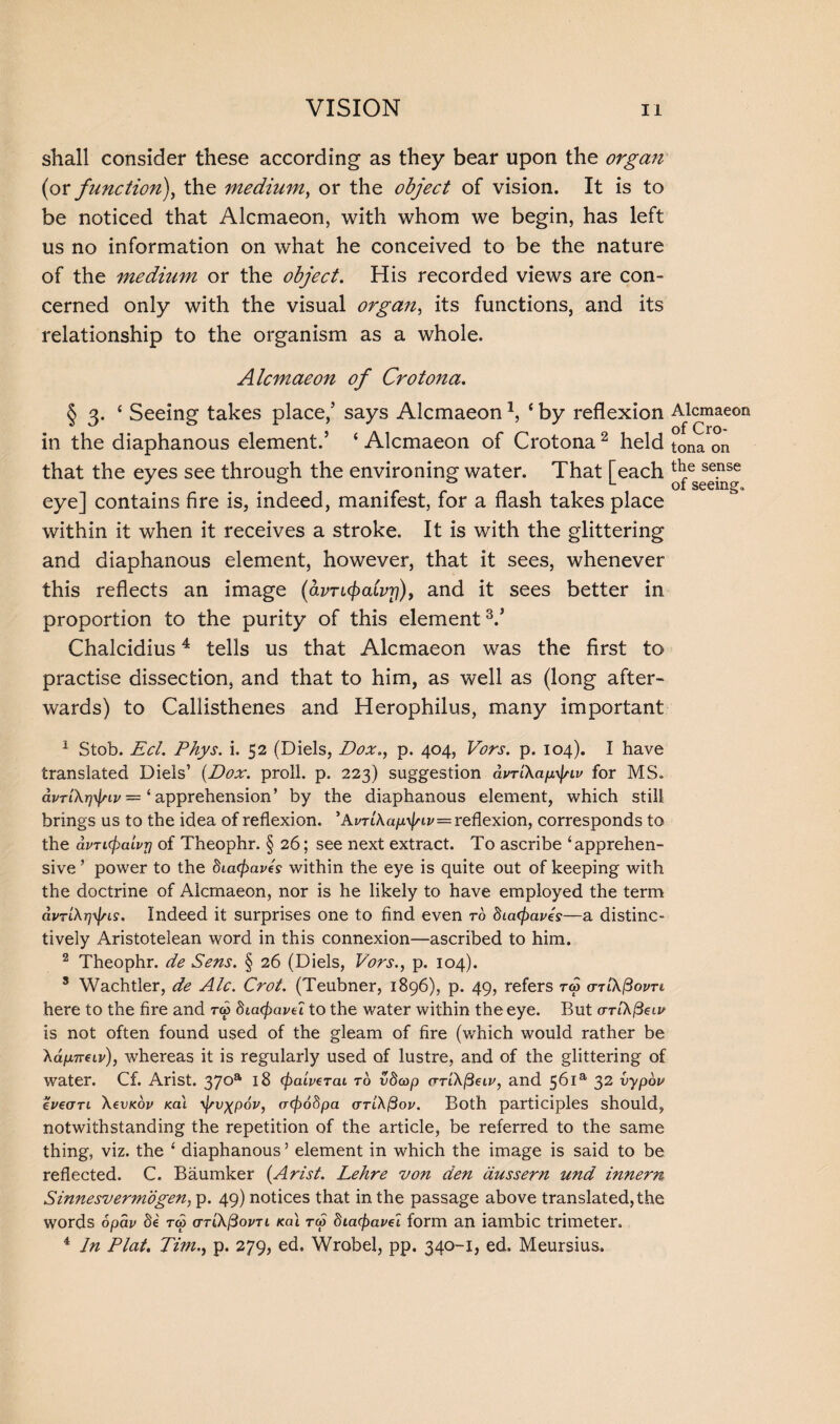 shall consider these according as they bear upon the organ (or function), the medium, or the object of vision. It is to be noticed that Alcmaeon, with whom we begin, has left us no information on what he conceived to be the nature of the medium or the object. His recorded views are con¬ cerned only with the visual organ, its functions, and its relationship to the organism as a whole. Alcmaeon of Crotona. § 3. ‘ Seeing takes place,’ says Alcmaeon2, ‘ by reflexion in the diaphanous element.’ ‘Alcmaeon of Crotona2 held that the eyes see through the environing water. That [each eye] contains fire is, indeed, manifest, for a flash takes place within it when it receives a stroke. It is with the glittering and diaphanous element, however, that it sees, whenever this reflects an image (avTKjxiLvr)), and it sees better in proportion to the purity of this element V Chalcidius4 tells us that Alcmaeon was the first to practise dissection, and that to him, as well as (long after¬ wards) to Callisthenes and Herophilus, many important 1 Stob. Eel. Phys. i. 52 (Diels, Dox., p. 404, Vors. p. 104). I have translated Diels’ (Dox. proll. p. 223) suggestion dvTikapy\nv for MS. dvTi\r)fyiv — ‘ apprehension’ by the diaphanous element, which still brings us to the idea of reflexion. 'AvTiXapyj/iv—reflexion, corresponds to the avTicpaivT) of Theophr. § 26; see next extract. To ascribe ‘apprehen¬ sive ’ power to the 8ia<fiavE within the eye is quite out of keeping with the doctrine of Alcmaeon, nor is he likely to have employed the term dvrlX^Ls. Indeed it surprises one to find even to Siacfiaves—a distinc¬ tively Aristotelean word in this connexion—ascribed to him. 2 Theophr. de Sens. § 26 (Diels, Vors., p. 104). 3 Wachtler, de Ale. Crot. (Teubner, 1896), p. 49, refers cttl\$ovti here to the fire and to> 8ia(f>avei to the water within the eye. But o-riA/3eu>' is not often found used of the gleam of fire (which would rather be Xd/A7T6iv), whereas it is regularly used of lustre, and of the glittering of water. Cf. Arist. 37°a 18 (paiveTcu to v8cop <TTl\fieiv, and 56ia 32 vypov eVecrn \evKov Ka\ yj/v^pov, acf)68pa (ttl\(3ov. Both participles should, notwithstanding the repetition of the article, be referred to the same thing, viz. the ‘ diaphanous ’ element in which the image is said to be reflected. C. Baumker (Arist. Lehre von den dussern und innern Sinnesvermogen, p. 49) notices that in the passage above translated, the words opap 8i tco (TT'CkfiovTi Kal rw diacpavel form an iambic trimeter. 4 In Plat. Tim.) p. 279, ed. Wrobel, pp. 340-1, ed. Meursius. Alcmaeon of Cro¬ tona on the sense of seeing.