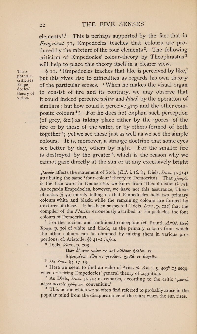 Theo¬ phrastus criticizes Empe¬ docles’ theory of vision. elements1.’ This is perhaps supported by the fact that in Fragment 71, Empedocles teaches that colours are pro¬ duced by the mixture of the four elements 2. The following criticism of Empedocles’ colour-theory by Theophrastus3 will help to place this theory itself in a clearer view. § 11. ‘ Empedocles teaches that like is perceived by like,’ but this gives rise to difficulties as regards his own theory of the particular senses. ‘ When he makes the visual organ to consist of fire and its contrary, we may observe that it could indeed perceive white and black by the operation of similars ; but how could it perceive grey and the other com¬ posite colours 4? For he does not explain such perception (of grey, &c.) as taking place either by the 4 pores ’ of the fire or by those of the water, or by others formed of both together5; yet we see these just as well as we see the simple colours. It is, moreover, a strange doctrine that some eyes see better by day, others by night. For the smaller fire is destroyed by the greater 6, which is the reason why we cannot gaze directly at the sun or at any excessively bright X^oopov affects the statement of Stob. (Eel. i. 16. 8 ; Diels, Dor., p. 314) attributing the same ‘ four-colour3 theory to Democritus. That xAoopos- is the true word in Democritus we know from Theophrastus (§ 75), As regards Empedocles, however, we have not this assurance, Theo¬ phrastus (§ 59) merely telling us that Empedocles held two primary colours white and black, while the remaining colours are formed by mixtures of these. It has been suspected (Diels, Dox., p. 222) that the compiler of the Placita erroneously ascribed to Empedocles the four colours of Democritus. 1 For the ancient and traditional conception (cf. Prantl, Arist. Uepl Xpcop. p. 30) of white and black, as the primary colours from which the other colours can be obtained by mixing them in various pro¬ portions, cf. Aristotle, §§ 41-2 infra. 2 Diels, Vors., p. 203 IIco? vdaros yatrjs re /cat aWepos rjeXlov re Kipvapevav eiSrj re yevoiaro xpotd re 6vr)ro)v. 3 De Sens. §§ 17-19. 4 Here we seem to find an echo of Arist. de An. i. 5. 409b 23 seqq. when criticizing Empedocles’ general theory of cognition. 5 As Diels, Dox., p. 504 n. remarks, according to the critic ‘ piKToi nopot piKTols xpapcKTi conveniunt.’ 6 This notion which we so often find referred to probably arose in the popular mind from the disappearance of the stars when the sun rises.