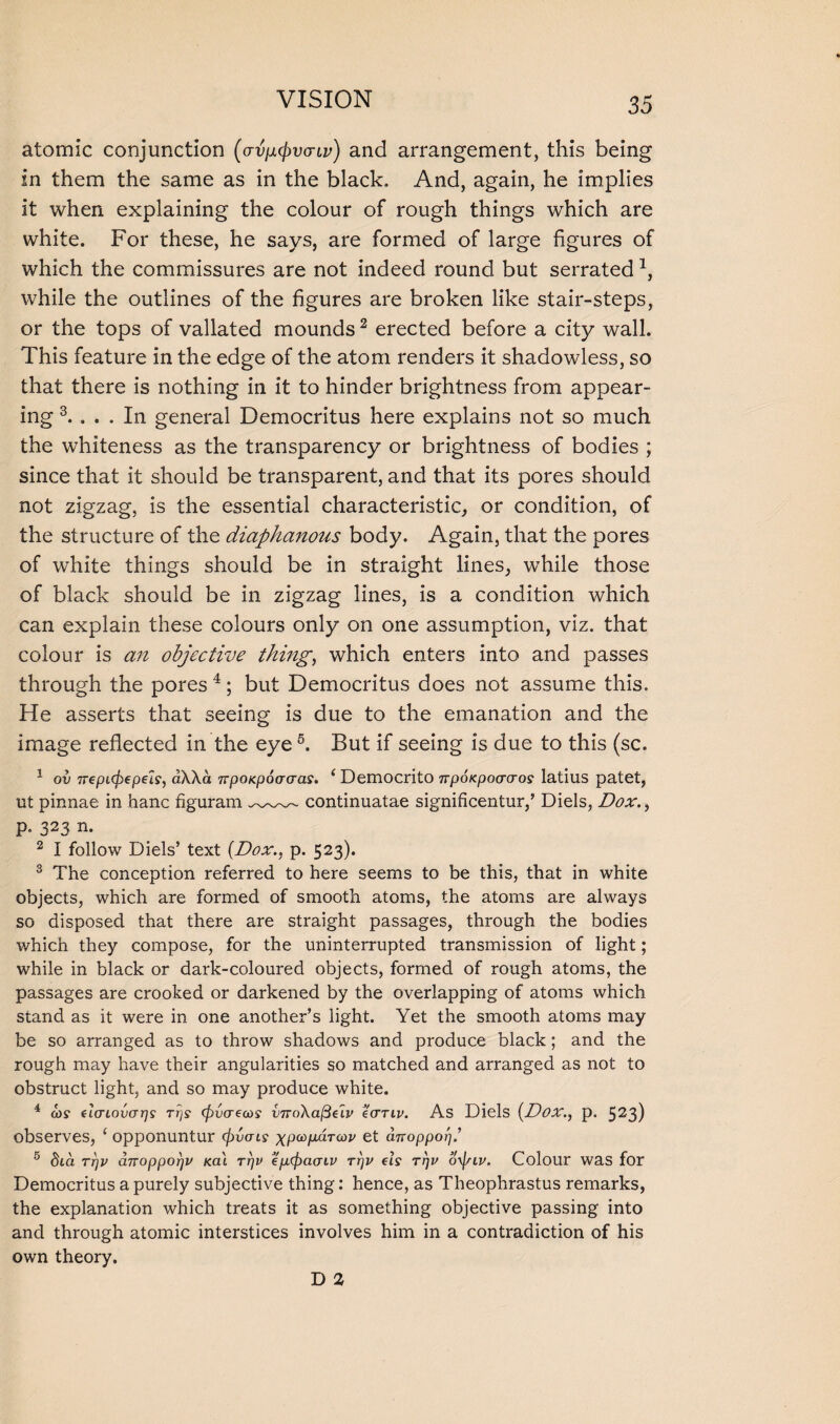 atomic conjunction (av^vcnv) and arrangement, this being in them the same as in the black. And, again, he implies it when explaining the colour of rough things which are white. For these, he says, are formed of large figures of which the commissures are not indeed round but serrated4, while the outlines of the figures are broken like stair-steps, or the tops of vallated mounds 2 erected before a city wall. This feature in the edge of the atom renders it shadowless, so that there is nothing in it to hinder brightness from appear¬ ing 3. ... In general Democritus here explains not so much the whiteness as the transparency or brightness of bodies ; since that it should be transparent, and that its pores should not zigzag, is the essential characteristic, or condition, of the structure of the diaphanous body. Again, that the pores of white things should be in straight lines, while those of black should be in zigzag lines, is a condition which can explain these colours only on one assumption, viz. that colour is an objective thing, which enters into and passes through the pores 4; but Democritus does not assume this. He asserts that seeing is due to the emanation and the image reflected in the eye 5. But if seeing is due to this (sc. 1 ov rrepLcbepels, aWa TtpoKpocrcras. 1 Democrito irpoKpocrcros latius patet, ut pinnae in hanc figuram continuatae significentur/ Diels, Dox., p. 323 n. 2 I follow Diels5 text (Dox., p. 523). 3 The conception referred to here seems to be this, that in white objects, which are formed of smooth atoms, the atoms are always so disposed that there are straight passages, through the bodies which they compose, for the uninterrupted transmission of light; while in black or dark-coloured objects, formed of rough atoms, the passages are crooked or darkened by the overlapping of atoms which stand as it were in one another’s light. Yet the smooth atoms may be so arranged as to throw shadows and produce black; and the rough may have their angularities so matched and arranged as not to obstruct light, and so may produce white. 4 cos' eIcriovarjs rrjs (pvaecos vnoXafielv ecrriv. As Diels (Doxp. 523) observes, ‘ opponuntur caucus xpa>fJL^TOiV et aTropporjt 5 dia rrjv a7roppor)V Ka\ rrjv ep.<j)acnv rrjv els rrjv oyp-iv. Colour was for Democritus a purely subjective thing: hence, as Theophrastus remarks, the explanation which treats it as something objective passing into and through atomic interstices involves him in a contradiction of his own theory. D 1