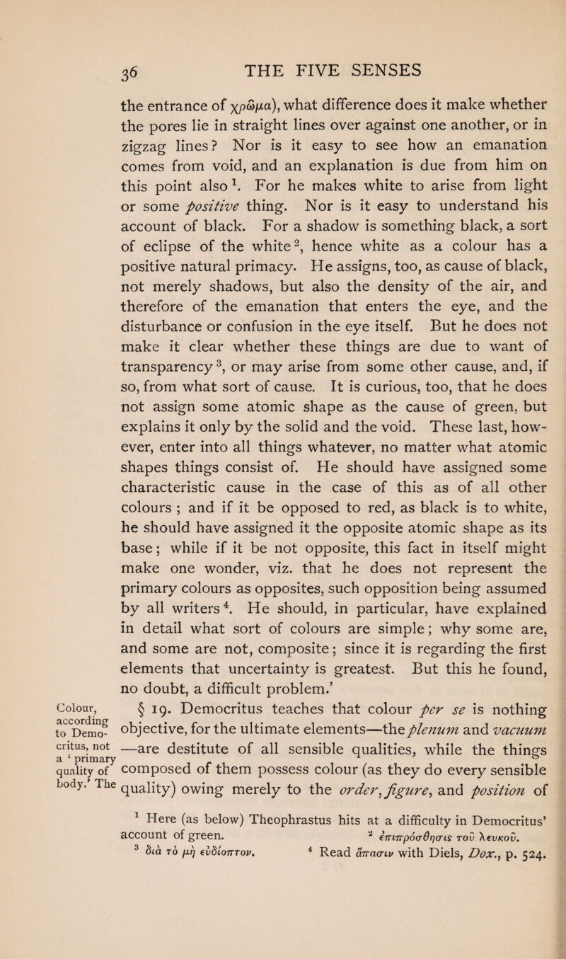 3* Colour, according to Demo¬ critus, not a ‘ primary quality of body.' The the entrance of xp<3joia), what difference does it make whether the pores lie in straight lines over against one another, or in zigzag lines? Nor is it easy to see how an emanation comes from void, and an explanation is due from him on this point also x. For he makes white to arise from light or some positive thing. Nor is it easy to understand his account of black. For a shadow is something black, a sort of eclipse of the white2, hence white as a colour has a positive natural primacy. He assigns, too, as cause of black, not merely shadows, but also the density of the air, and therefore of the emanation that enters the eye, and the disturbance or confusion in the eye itself. But he does not make it clear whether these things are due to want of transparency 3, or may arise from some other cause, and, if so, from what sort of cause. It is curious, too, that he does not assign some atomic shape as the cause of green, but explains it only by the solid and the void. These last, how¬ ever, enter into all things whatever, no matter what atomic shapes things consist of. He should have assigned some characteristic cause in the case of this as of all other colours ; and if it be opposed to red, as black is to white, he should have assigned it the opposite atomic shape as its base; while if it be not opposite, this fact in itself might make one wonder, viz. that he does not represent the primary colours as opposites, such opposition being assumed by all writers4. He should, in particular, have explained in detail what sort of colours are simple; why some are, and some are not, composite; since it is regarding the first elements that uncertainty is greatest. But this he found, no doubt, a difficult problem.’ § 19. Democritus teaches that colour per se is nothing objective, for the ultimate elements—thzplenum and vacuum —are destitute of all sensible qualities, while the things composed of them possess colour (as they do every sensible quality) owing merely to the order,figure, and position of 1 Here (as below) Theophrastus hits at a difficulty in Democritus’ account of green. 52 €7ri7rp6<rdr)(ris tov \cvkov.