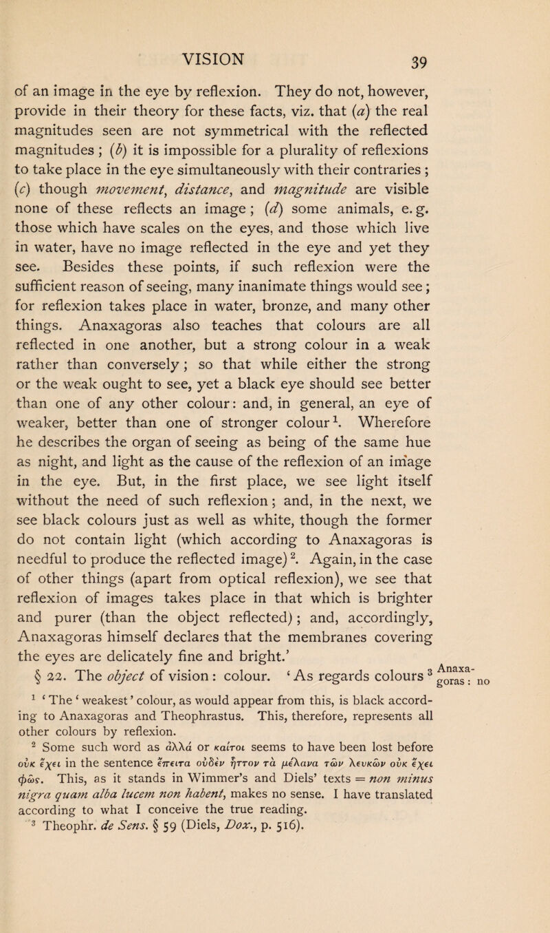 of an image in the eye by reflexion. They do not, however, provide in their theory for these facts, viz. that (a) the real magnitudes seen are not symmetrical with the reflected magnitudes ; (b) it is impossible for a plurality of reflexions to take place in the eye simultaneously with their contraries ; (c) though movement, distance, and magnitude are visible none of these reflects an image; (d) some animals, e. g. those which have scales on the eyes, and those which live in water, have no image reflected in the eye and yet they see. Besides these points, if such reflexion were the sufficient reason of seeing, many inanimate things would see; for reflexion takes place in water, bronze, and many other things. Anaxagoras also teaches that colours are all reflected in one another, but a strong colour in a weak rather than conversely; so that while either the strong or the weak ought to see, yet a black eye should see better than one of any other colour: and, in general, an eye of weaker, better than one of stronger colour1. Wherefore he describes the organ of seeing as being of the same hue as night, and light as the cause of the reflexion of an image in the eye. But, in the first place, we see light itself without the need of such reflexion; and, in the next, we see black colours just as well as white, though the former do not contain light (which according to Anaxagoras is needful to produce the reflected image)2. Again, in the case of other things (apart from optical reflexion), we see that reflexion of images takes place in that which is brighter and purer (than the object reflected); and, accordingly, Anaxagoras himself declares that the membranes covering the eyes are delicately fine and bright.’ § 22. The object of vision : colour. ‘ As regards colours 3 1 £ The ‘ weakest ’ colour, as would appear from this, is black accord¬ ing to Anaxagoras and Theophrastus. This, therefore, represents all other colours by reflexion. 2 Some such word as dXXa or kultol seems to have been lost before ovk in the sentence eVcira ovftev t)ttop to. fxeXapa tcop XevKcop ovk %X€L $&)?. This, as it stands in Wimmer’s and Diels’ texts = non minus nigra quam alba lucem non habent, makes no sense. I have translated according to what I conceive the true reading. 3 Theophr. de Sens. § 59 (Diels, Dox., p. 516). Anaxa¬ goras : no