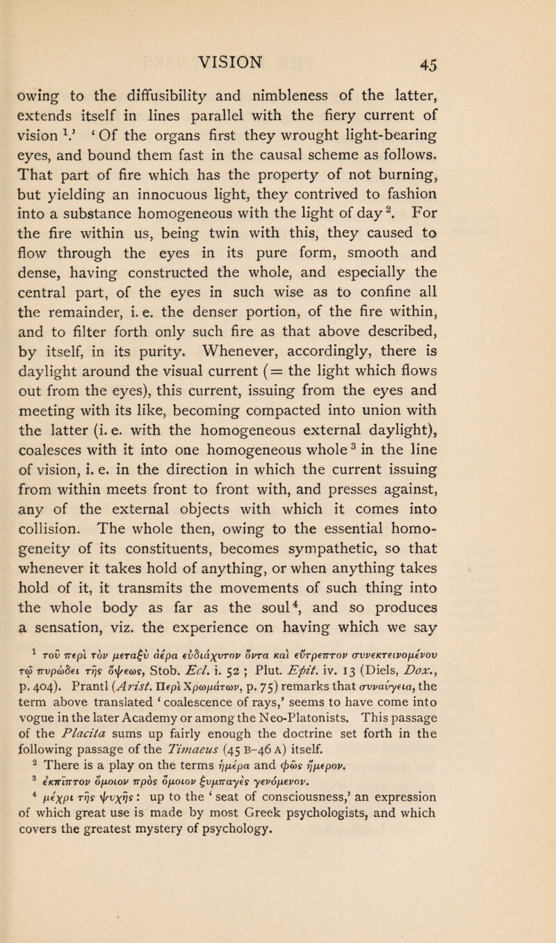 owing to the diffusibility and nimbleness of the latter, extends itself in lines parallel with the fiery current of vision V c Of the organs first they wrought light-bearing eyes, and bound them fast in the causal scheme as follows. That part of fire which has the property of not burning, but yielding an innocuous light, they contrived to fashion into a substance homogeneous with the light of day2. For the fire within us, being twin with this, they caused to flow through the eyes in its pure form, smooth and dense, having constructed the whole, and especially the central part, of the eyes in such wise as to confine all the remainder, i. e. the denser portion, of the fire within, and to filter forth only such fire as that above described, by itself, in its purity. Whenever, accordingly, there is daylight around the visual current (= the light which flows out from the eyes), this current, issuing from the eyes and meeting with its like, becoming compacted into union with the latter (i. e. with the homogeneous external daylight), coalesces with it into one homogeneous whole3 in the line of vision, i. e. in the direction in which the current issuing from within meets front to front with, and presses against, any of the external objects with which it comes into collision. The whole then, owing to the essential homo¬ geneity of its constituents, becomes sympathetic, so that whenever it takes hold of anything, or when anything takes hold of it, it transmits the movements of such thing into the whole body as far as the soul4, and so produces a sensation, viz. the experience on having which we say 1 tov nepl Tov ptraf-v aepa ivbiayyrov ovra Ka\ evrpeirTov avveKTeivopevov to3 nvpodftei tt)s o\f/ea>s, Stob. Eel. i. 52 ; Plut. Eftit. iv. 13 (Diels, Dox., p. 404). Prantl (Arist, Uepl Xpcopdrcov, p. 75) remarks that awavyeia, the term above translated ‘coalescence of rays,’ seems to have come into vogue in the later Academy or among the Neo-Platonists. This passage of the Placita sums up fairly enough the doctrine set forth in the following passage of the Timaeus (45 B-46 a) itself. 2 There is a play on the terms rjpepa and rjpfpov. 3 eKTrinrov opoiov npos dpoiov t-vpnayes yevopevov. 4 pexpi rrjs ^vxns: up to the ‘ seat of consciousness,’ an expression of which great use is made by most Greek psychologists, and which covers the greatest mystery of psychology.