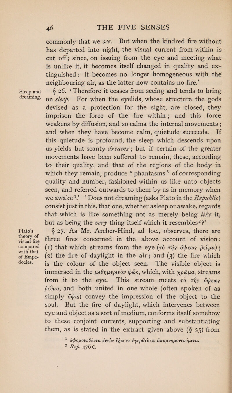 Sleep and dreaming. Plato’s theory of visual fire compared with that of Empe¬ docles. commonly that we see. But when the kindred fire without has departed into night, the visual current from within is cut off; since, on issuing from the eye and meeting what is unlike it, it becomes itself changed in quality and ex¬ tinguished : it becomes no longer homogeneous with the neighbouring air, as the latter now contains no fire.’ § 26. ‘ Therefore it ceases from seeing and tends to bring on sleep. For when the eyelids, whose structure the gods devised as a protection for the sight, are closed, they imprison the force of the fire within; and this force weakens by diffusion, and so calms, the internal movements ; and when they have become calm, quietude succeeds. If this quietude is profound, the sleep which descends upon us yields but scanty dreams; but if certain of the greater movements have been suffered to remain, these, according to their quality, and that of the regions of the body in which they remain, produce “ phantasms ” of corresponding quality and number, fashioned within us like unto objects seen, and referred outwards to them by us in memory when we awake V ‘ Does not dreaming (asks Plato in the Republic) consist just in this, that one, whether asleep or awake, regards that which is like something not as merely being like it, but as being the very thing itself which it resembles2?’ § 27. As Mr, Archer-Hind, ad loc., observes, there are three fires concerned in the above account of vision: (1) that which streams from the eye (to tt/? oxj/eoos pevpid); (2) the fire of daylight in the air; and (3) the fire which is the colour of the object seen. The visible object is immersed in the utOriixepivdv <££?, which, with \pS>p.a, streams from it to the eye. This stream meets to rrjs oxj/ecos pevpca, and both united in one whole (often spoken of as simply o\jns) convey the impression of the object to the soul. But the fire of daylight, which intervenes between eye and object as a sort of medium, conforms itself somehow to these conjoint currents, supporting and substantiating them, as is stated in the extract given above (§ 25) from 1 affyopoudOevTa ivTos e£&> re eyepde'icriv dnopvrjpovevopeva. 2 Rep. 476 C.