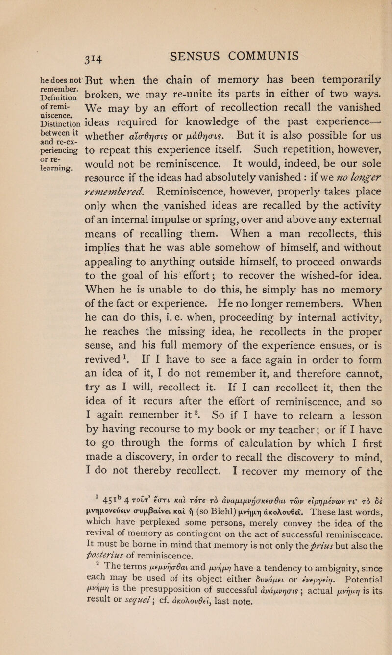 3*4 he does not remember. Definition of remi¬ niscence. Distinction between it and re-ex¬ periencing or re¬ learning. But when the chain of memory has been temporarily broken, we may re-unite its parts in either of two ways. We may by an effort of recollection recall the vanished ideas required for knowledge of the past experience— whether alaOricrLs or {j-aOrjais. But it is also possible for us to repeat this experience itself. Such repetition, however, would not be reminiscence. It would, indeed, be our sole resource if the ideas had absolutely vanished : if we no longer remembered. Reminiscence, however, properly takes place only when the vanished ideas are recalled by the activity of an internal impulse or spring, over and above any external means of recalling them. When a man recollects, this implies that he was able somehow of himself, and without appealing to anything outside himself, to proceed onwards to the goal of his effort; to recover the wished-for idea. When he is unable to do this, he simply has no memory of the fact or experience. He no longer remembers. When he can do this, i. e. when, proceeding by internal activity, he reaches the missing idea, he recollects in the proper sense, and his full memory of the experience ensues, or is revived 1. If I have to see a face again in order to form an idea of it, I do not remember it, and therefore cannot, try as I will, recollect it. If I can recollect it, then the idea of it recurs after the effort of reminiscence, and so I again remember it2. So if I have to relearn a lesson by having recourse to my book or my teacher; or if I have to go through the forms of calculation by which I first made a discovery, in order to recall the discovery to mind, I do not thereby recollect. I recover my memory of the 45Ib 4 TOVT ecm icai r6re to dvapupvrjcrKeaOcu tcov elprjpevcov ri‘ to Se |xvt]|xov€V€i,v crup,|3a£v<a ical fj (so Biehl) pvtuxt] &ko\ov0€l. These last words, which have perplexed some persons, merely convey the idea of the revival of memory as contingent on the act of successful reminiscence. It must be borne in mind that memory is not only thefirius but also the fiosterhis of reminiscence. The terms pepvrjaOcu and pvrjprj have a tendency to ambiguity, since each may be used of its object either dvvdpei or ivepye'ia. Potential pvi)pr] is the presupposition of successful dvdpvrjcrLS; actual pvrjpr] is its result or seqziel; cf. aK.o\ovdu} last note.