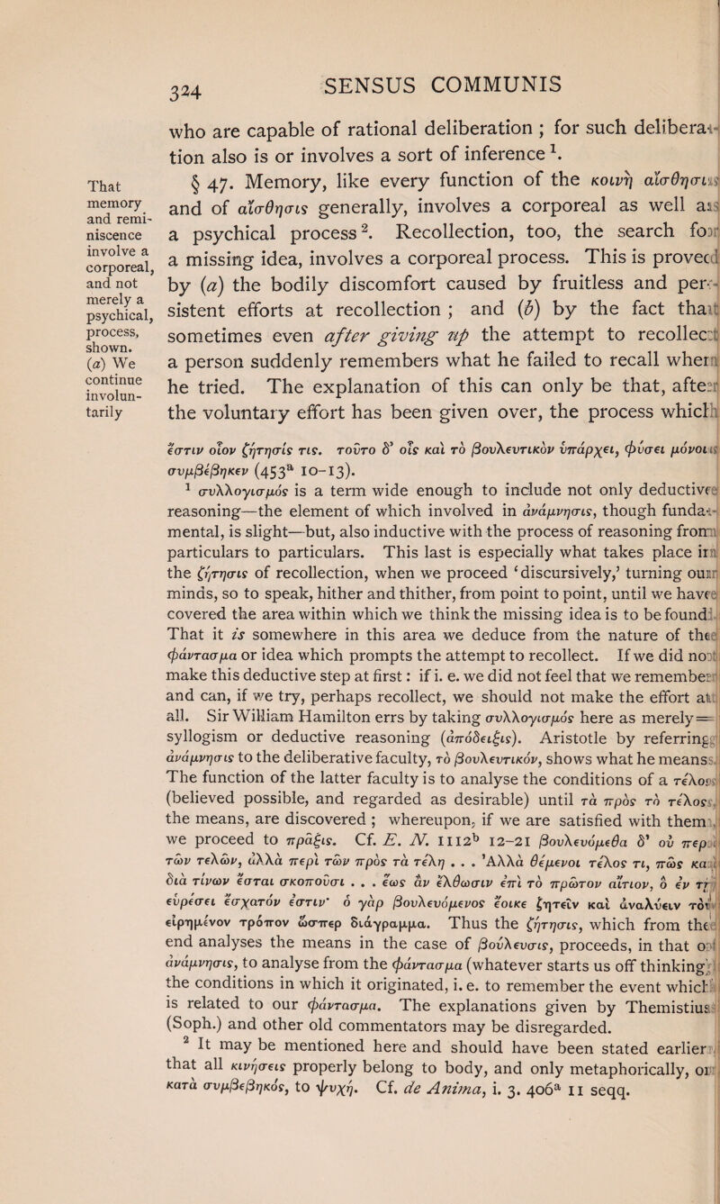 That memory and remi' niscence involve a corporeal, and not merely a psychical, process, shown. (a) We continue involun¬ tarily who are capable of rational deliberation ; for such delibera¬ tion also is or involves a sort of inference \ § 47. Memory, like every function of the kolvt] ala6r]cn%i and of aio-Orjais generally, involves a corporeal as well ad a psychical process2. Recollection, too, the search foor a missing idea, involves a corporeal process. This is proved! by (a) the bodily discomfort caused by fruitless and per¬ sistent efforts at recollection ; and (&) by the fact than sometimes even after giving tip the attempt to recollec a person suddenly remembers what he failed to recall wher he tried. The explanation of this can only be that, afte:: the voluntary effort has been given over, the process which eanv olov £t)TT](tI$ tl?. tovto S’ ols kcu to fiovXevTLKov vndp)(eiy (frvaei povou orvp^e^rjKev (453a IO-I3). 1 crvWoyiapos is a term wide enough to include not only deductive- reasoning—the element of which involved in dpdpvrjorLs, though funda-i mental, is slight—but, also inductive with the process of reasoning from particulars to particulars. This last is especially what takes place irn the CijTrjo-ts of recollection, when we proceed 1 discursively/ turning ouai minds, so to speak, hither and thither, from point to point, until we hav( covered the area within which we think the missing idea is to be found That it is somewhere in this area we deduce from the nature of the (fidvracrpa or idea which prompts the attempt to recollect. If we did no: make this deductive step at first: if i. e. we did not feel that we remember and can, if we try, perhaps recollect, we should not make the effort all all. Sir William Hamilton errs by taking avXXoyurpos here as merely — syllogism or deductive reasoning (aTrodeigis). Aristotle by referring dvdpvr)cns to the deliberative faculty, to /3ovXcvtikov, shows what he means. The function of the latter faculty is to analyse the conditions of a reAo< (believed possible, and regarded as desirable) until ra npos to reXos the means, are discovered ; whereupon, if we are satisfied with them we proceed to npdgis. Cf. E. N. IH2b I2-2I {3ovXevdpe6a 8’ ov 7rep tcov tcXwp, uXXa nep\ toop rrpos ra reXr} . . . ’AXXa Oepepoi reXos n, 7ra)S Ka fiia Ttvoiv earai (tkottovcti . . . eu>s av eXdantlv in\ to npedrop ainov, 6 iv rf CVpfO'Cl €(TyTlTOV €(TTIV O yCip [3ovd.eVOp.eVOS €OlK€ £lf]T6LV K<Xt cLvdAvCUV TOT* etp-tuxlvov TpoiTOV wenrep 8idypap,jxa. Thus the j^T^cris-, which from the end analyses the means in the case of [Bovdevcris, proceeds, in that o: avdpvrjais, to analyse from the (f>dvraapa (whatever starts us off thinking^ the conditions in which it originated, i. e. to remember the event whicl is related to our (pavrao-pet. The explanations given by Themistiua (Soph.) and other old commentators may be disregarded. It may be mentioned here and should have been stated earlier that all Kivrjaeis properly belong to body, and only metaphorically, 01 Kara crvp^e^rjKos, to Cf. de Anima, i. 3. 4ooa n seqq.