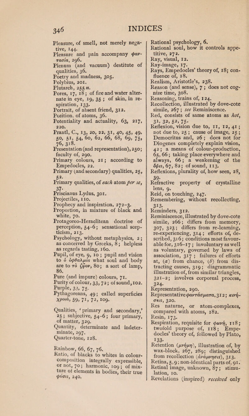 Pleasure, of smell, not merely nega¬ tive, 144. Pleasure and pain accompany <pav- raffia, 296. Plenum (and vacuum) destitute of qualities, 36. Poetry and madness, 305. Polybius, 201. Plutarch, 255 n. Pores, 17, 18 ; of fire and water alter¬ nate in eye, 19, 35 ; of skin, in re¬ spiration, 133. Portrait, of absent friend, 312. Position, of atoms, 36. Potentiality and actuality, 63, 217, 220. Prantl, C., 13* 20, 22, 31? 4®> 45? 49* 50, 51, 54, 60, 62, 66, 68, 69, 75, 76, 318. Presentation (and representation), 250; faculty of, 290. Primary colours, 21; according to Empedocles, 22. Primary (andsecondary) qualities, 25, 52* Primary qualities, of each atom per se, 37- Priscianus Lydus, 301. Projectiles, no. Prophecy and inspiration, 272-3. Propoition, in mixture of black and white, 70. Protagoreo-Heraclitean doctrine of perception, 54-6; sensational scep¬ ticism, 213. Psychology, without metaphysics, 2 ; as conceived by Greeks, 8; helpless as regards tasting, 160. Pupil, of eye, 9, 10 ; pupil and vision to 6 d(pOa\nus what soul and body are to to £aW, 80; a sort of lamp, 86. Pure (and impure) colours, 71. Purity of colour, 33,72; of sound, 102. Purple, 33, 75. Pythagoreans, 49; called superficies Xpoux, 59, 71, 72, 109. Qualities, ‘ primary and secondary/ 25 ; subjective, 54-6 ; four primary, of matter, 329. Quantity, determinate and indeter¬ minate, 297. Quarter-tone, 128. Rainbow, 66, 67, 76. Ratio, of blacks to whites in colour- composition integrally expressible, or not, 70; harmonic, 109 ; of mix¬ ture of elements in bodies, their true (pvois, 240. Rational psychology, 6. Rational soul, how it controls appe¬ titive, 272. Ray, visual, 12. Ray-image, 17* Rays, Empedocles’ theory of, 18; con¬ fluence of, 18. Realism, Aristotle’s, 238. Reason (and sense), 7 ; does not cog¬ nize time, 308. Reasoning, trains of, 124. Recollection, illustrated by dove-cote simile, 267 ; see Reminiscence. Red, consists of same atoms as hot, 3E 32, 52> 75- Reflexion, vision due to, 11, 12, 41 ; not due to, 25 ; cause of image, 25 ; Democritus and, 26 ; does not for Diogenes completely explain vision, 42 ; a means of colour-production, 65, 66; taking place everywhere and always, 66; a weakening of the 6\pis, 67, 82; of sound, 113. Reflexions, plurality of, how seen, 28, 39- Refractive property of crystalline lens, 9. Reid, on touching, 247. Remembering, without recollecting, 313. Reminders, 312. Reminiscence, illustrated by dove-cote simile, 266; differs from memory, 307, 323 ; differs from re-learning, re-experiencing, 314 ; efforts of, de¬ scribed, 316; conditions most favour¬ able for, 316-17 ; involuntary as well as voluntary, governed by laws of association, 317 ; failures of efforts at, (a) from chance, (6) from dis¬ tracting causes, 319; diagrammatic illustration of, from similar triangles, 321-2; involves corporeal process, 324- Representation, 290. Representative <pavTaa/xara, 312; klvtj- creis, 320. Res naturae, or atom-complexes, compared with atoms, 182. Resin, 173. Respiration, requisite for (pojvrj, 118; twofold purpose of, 118; Empe¬ docles’ theory of, followed by Plato, *33- . Retention (fxvrjfxr]), illustration of, by wax-block, 267, 289; distinguished from recollection (dvdfxvrjais), 313. Retina, 5,9; non-identical parts of, 91. Retinal image, unknown, 87; stimu¬ lation, 10. Revelations (inspired) received only