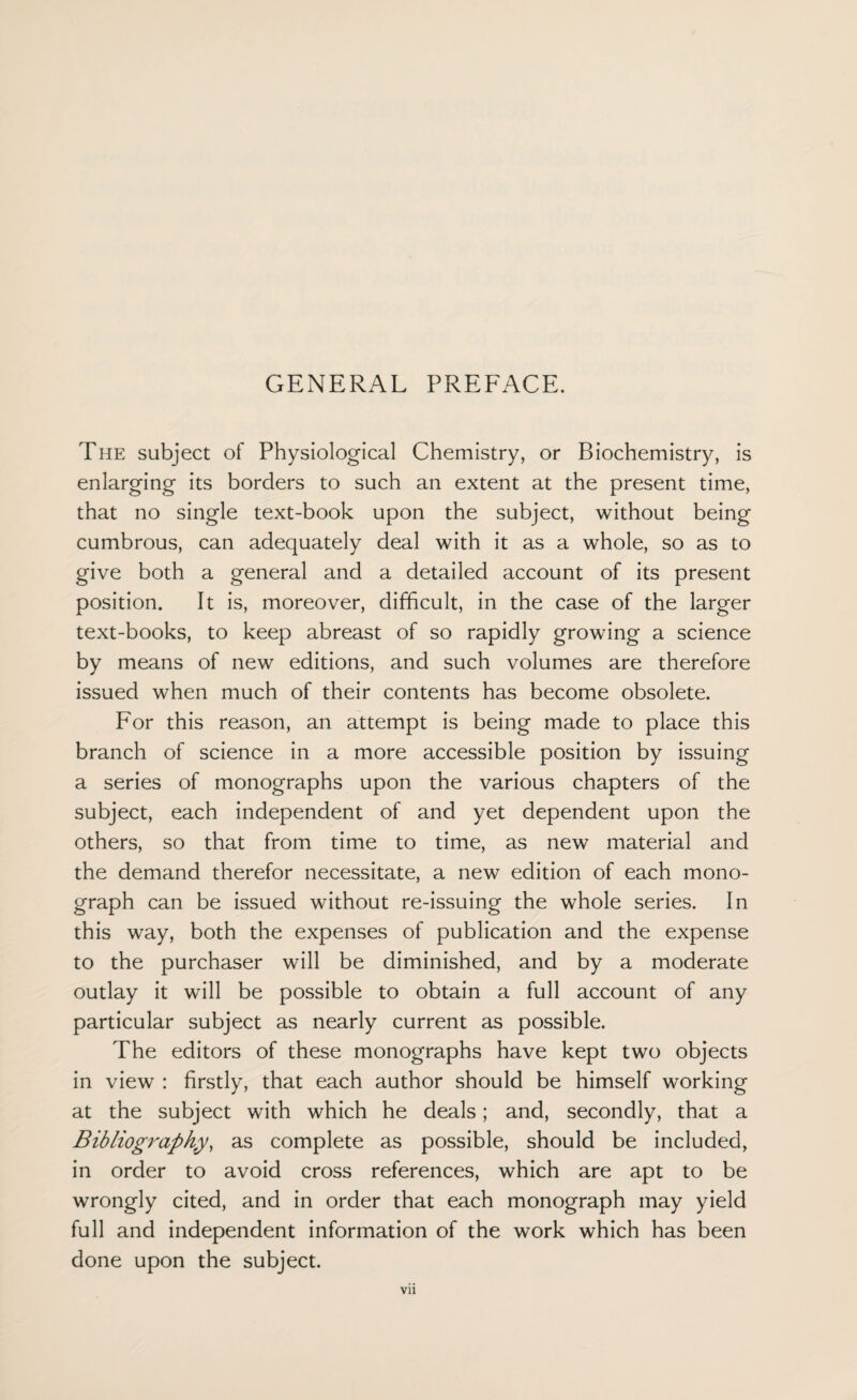 GENERAL PREFACE. The subject of Physiological Chemistry, or Biochemistry, is enlarging its borders to such an extent at the present time, that no single text-book upon the subject, without being cumbrous, can adequately deal with it as a whole, so as to give both a general and a detailed account of its present position. It is, moreover, difficult, in the case of the larger text-books, to keep abreast of so rapidly growing a science by means of new editions, and such volumes are therefore issued when much of their contents has become obsolete. For this reason, an attempt is being made to place this branch of science in a more accessible position by issuing a series of monographs upon the various chapters of the subject, each independent of and yet dependent upon the others, so that from time to time, as new material and the demand therefor necessitate, a new edition of each mono¬ graph can be issued without re-issuing the whole series. In this way, both the expenses of publication and the expense to the purchaser will be diminished, and by a moderate outlay it will be possible to obtain a full account of any particular subject as nearly current as possible. The editors of these monographs have kept two objects in view : firstly, that each author should be himself working at the subject with which he deals; and, secondly, that a Bibliography, as complete as possible, should be included, in order to avoid cross references, which are apt to be wrongly cited, and in order that each monograph may yield full and independent information of the work which has been done upon the subject.