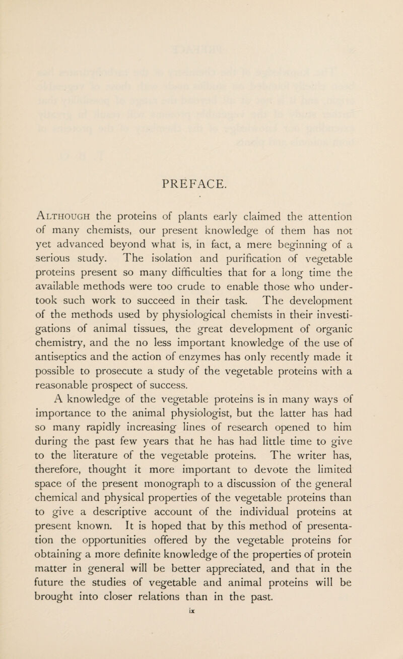 PREFACE. Although the proteins of plants early claimed the attention of many chemists, our present knowledge of them has not yet advanced beyond what is, in fact, a mere beginning of a serious study. The isolation and purification of vegetable proteins present so many difficulties that for a long time the available methods were too crude to enable those who under¬ took such work to succeed in their task. The development of the methods used by physiological chemists in their investi¬ gations of animal tissues, the great development of organic chemistry, and the no less important knowledge of the use of antiseptics and the action of enzymes has only recently made it possible to prosecute a study of the vegetable proteins with a reasonable prospect of success. A knowledge of the vegetable proteins is in many ways of importance to the animal physiologist, but the latter has had so many rapidly increasing lines of research opened to him during the past few years that he has had little time to give to the literature of the vegetable proteins. The writer has, therefore, thought it more important to devote the limited space of the present monograph to a discussion of the general chemical and physical properties of the vegetable proteins than to give a descriptive account of the individual proteins at present known. It is hoped that by this method of presenta¬ tion the opportunities offered by the vegetable proteins for obtaining a more definite knowledge of the properties of protein matter in general will be better appreciated, and that in the future the studies of vegetable and animal proteins will be brought into closer relations than in the past.