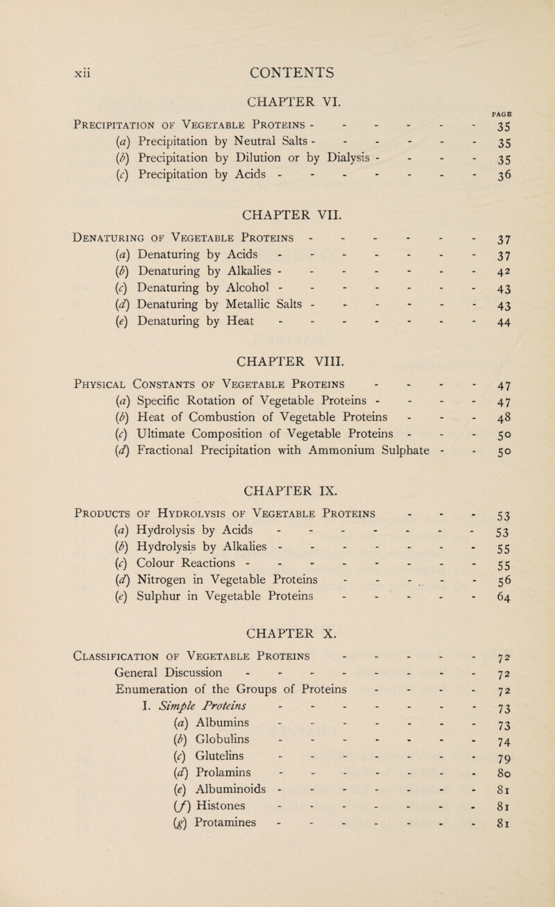 CHAPTER VI. PAGE Precipitation of Vegetable Proteins - - - - - 35 (a) Precipitation by Neutral Salts - - - - - 35 b) Precipitation by Dilution or by Dialysis - - - 35 (c) Precipitation by Acids - - - - - - -36 CHAPTER VII. Denaturing of Vegetable Proteins - - - - - 37 (a) Denaturing by Acids - - - - - - -37 (b) Denaturing by Alkalies - - - - - - - 42 C) Denaturing by Alcohol - - - - - - 43 (d) Denaturing by Metallic Salts ------ 43 (1e) Denaturing by Heat ------- 44 CHAPTER VIII. Physical Constants of Vegetable Proteins - - - 47 (a) Specific Rotation of Vegetable Proteins - - - 47 (b) Heat of Combustion of Vegetable Proteins - - - 48 (e) Ultimate Composition of Vegetable Proteins - - -5° (d) Fractional Precipitation with Ammonium Sulphate - - 50 CHAPTER IX. Products of Hydrolysis of Vegetable Proteins - - 53 (a) Hydrolysis by Acids - - - - - - 53 (d) Hydrolysis by Alkalies - - - - - - ”55 (e) Colour Reactions - - - - - - - ”55 (d) Nitrogen in Vegetable Proteins - - - 56 (e) Sulphur in Vegetable Proteins ----- 64 CHAPTER X. Classification of Vegetable Proteins - - - - - 72 General Discussion - - - - - - - - 72 Enumeration of the Groups of Proteins - - - - 72 I. Simple Proteins - - - - - - ”73 (a) Albumins ------- 73 {p) Globulins ------- 74 C) Glutelins - - - - - - ”79 (d) Prolamins ------- 80 (e) Albuminoids - - - - - - 81 (/) Histones - - - - - - - 8r (g) Protamines - - - - - - - 81