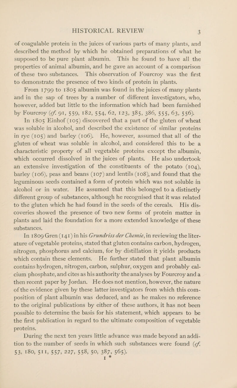 of coagulable protein in the juices of various parts of many plants, and described the method by which he obtained preparations of what he supposed to be pure plant albumin. This he found to have all the properties of animal albumin, and he gave an account of a comparison of these two substances. This observation of Fourcroy was the first to demonstrate the presence of two kinds of protein in plants. From 1799 to 1805 albumin was found in the juices of many plants and in the sap of trees by a number of different investigators, who, however, added but little to the information which had been furnished by Fourcroy {cf. 91, 559, 182, 554, 62, 123, 385, 386, 555, 63, 556). In 1805 Einhof (105) discovered that a part of the gluten of wheat was soluble in alcohol, and described the existence of similar proteins in rye (105) and barley (106). He, however, assumed that all of the gluten of wheat was soluble in alcohol, and considered this to be a characteristic property of all vegetable proteins except the albumin, which occurred dissolved in the juices of plants. He also undertook an extensive investigation of the constituents of the potato (104), barley (106), peas and beans (107) and lentils (108), and found that the leguminous seeds contained a form of protein which was not soluble in alcohol or in water. He assumed that this belonged to a distinctly different group of substances, although he recognised that it was related to the gluten which he had found in the seeds of the cereals. His dis¬ coveries showed the presence of two new forms of protein matter in plants and laid the foundation for a more extended knowledge of these substances. In 1809 Gren (141) in his Grundriss der Chemie, in reviewing the liter¬ ature of vegetable proteins, stated that gluten contains carbon, hydrogen, nitrogen, phosphorus and calcium, for by distillation it yields products which contain these elements. He further stated that plant albumin contains hydrogen, nitrogen, carbon, sulphur, oxygen and probably cal¬ cium phosphate, and cites as his authority the analyses by Fourcroy and a then recent paper by Jordan. He does not mention, however, the nature of the evidence given by these latter investigators from which this com¬ position of plant albumin was deduced, and as he makes no reference to the original publications by either of these authors, it has not been possible to determine the basis for his statement, which appears to be the first publication in regard to the ultimate composition of vegetable proteins. During the next ten years little advance was made beyond an addi¬ tion to the number of seeds in which such substances were found (cf. 53, 180, 51 r, 557, 227, 558, 50, 387, 565). 1 *