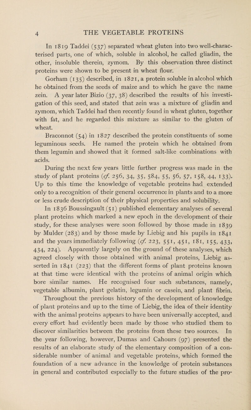 In 1819 Taddei (537) separated wheat gluten into two well-charac¬ terised parts, one of which, soluble in alcohol, he called gliadin, the other, insoluble therein, zymom. By this observation three distinct proteins were shown to be present in wheat flour. Gorham (135) described, in 1821, a protein soluble in alcohol which he obtained from the seeds of maize and to which he gave the name zein. A year later Bizio (37, 38) described the results of his investi¬ gation of this seed, and stated that zein was a mixture of gliadin and zymom, which Taddei had then recently found in wheat gluten, together with fat, and he regarded this mixture as similar to the gluten of wheat. Braconnot (54) in 1827 described the protein constituents of some leguminous seeds. He named the protein which he obtained from them legumin and showed that it formed salt-like combinations with acids. During the next few years little further progress was made in the study of plant proteins (cf. 256, 34, 35, 584, 55, 56, 57, 158, 44, 133). Up to this time the knowledge of vegetable proteins had extended only to a recognition of their general occurrence in plants and to a more or less crude description of their physical properties and solubility. In 1836 Boussingault (51) published elementary analyses of several plant proteins which marked a new epoch in the development of their study, for these analyses were soon followed by those made in 1839 by Mulder (283) and by those made by Liebig and his pupils in 1841 and the years immediately following (^223, 551,451, 181, 155,433, 434, 224). Apparently largely on the ground of these analyses, which agreed closely with those obtained with animal proteins, Liebig as¬ serted in 1841 (223) that the different forms of plant proteins known at that time were identical with the proteins of animal origin which bore similar names. He recognised four such substances, namely, vegetable albumin, plant gelatin, legumin or casein, and plant fibrin. Throughout the previous history of the development of knowledge of plant proteins and up to the time of Liebig, the idea of their identity with the animal proteins appears to have been universally accepted, and every effort had evidently been made by those who studied them to discover similarities between the proteins from these two sources. In the year following, however, Dumas and Cahours (97) presented the results of an elaborate study of the elementary composition of a con¬ siderable number of animal and vegetable proteins, which formed the foundation of a new advance in the knowledge of protein substances in general and contributed especially to the future studies of the pro-