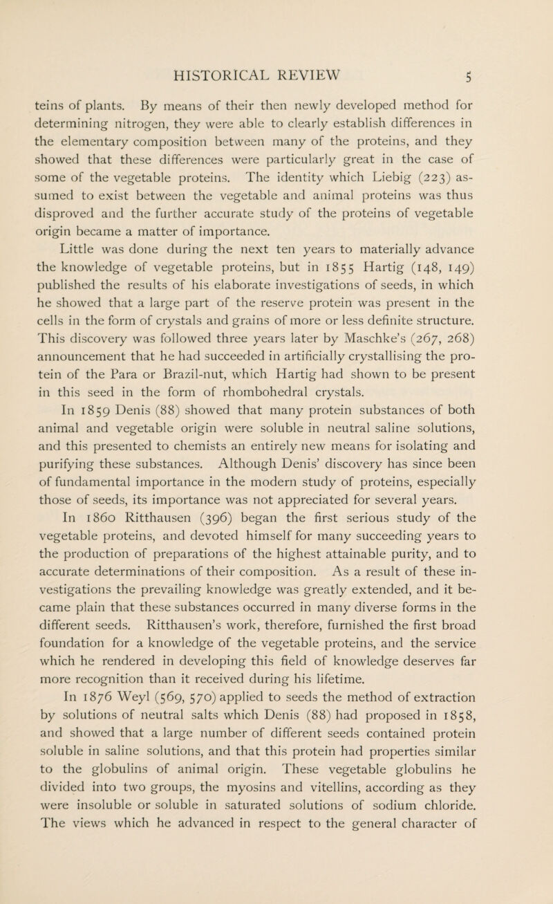 teins of plants. By means of their then newly developed method for determining nitrogen, they were able to clearly establish differences in the elementary composition between many of the proteins, and they showed that these differences were particularly great in the case of some of the vegetable proteins. The identity which Liebig (223) as¬ sumed to exist between the vegetable and animal proteins was thus disproved and the further accurate study of the proteins of vegetable origin became a matter of importance. Little was done during the next ten years to materially advance the knowledge of vegetable proteins, but in 1855 Hartig (148, 149) published the results of his elaborate investigations of seeds, in which he showed that a large part of the reserve protein was present in the cells in the form of crystals and grains of more or less definite structure. This discovery was followed three years later by Maschke’s (267, 268) announcement that he had succeeded in artificially crystallising the pro¬ tein of the Para or Brazil-nut, which Hartig had shown to be present in this seed in the form of rhombohedral crystals. In 1859 Denis (88) showed that many protein substances of both animal and vegetable origin were soluble in neutral saline solutions, and this presented to chemists an entirely new means for isolating and purifying these substances. Although Denis’ discovery has since been of fundamental importance in the modern study of proteins, especially those of seeds, its importance was not appreciated for several years. In i860 Ritthausen (396) began the first serious study of the vegetable proteins, and devoted himself for many succeeding years to the production of preparations of the highest attainable purity, and to accurate determinations of their composition. As a result of these in¬ vestigations the prevailing knowledge was greatly extended, and it be¬ came plain that these substances occurred in many diverse forms in the different seeds. Ritthausen’s work, therefore, furnished the first broad foundation for a knowledge of the vegetable proteins, and the service which he rendered in developing this field of knowledge deserves far more recognition than it received during his lifetime. In 1876 Weyl (569, 570) applied to seeds the method of extraction by solutions of neutral salts which Denis (88) had proposed in 1858, and showed that a large number of different seeds contained protein soluble in saline solutions, and that this protein had properties similar to the globulins of animal origin. These vegetable globulins he divided into two groups, the myosins and vitellins, according as they were insoluble or soluble in saturated solutions of sodium chloride. The views which he advanced in respect to the general character of