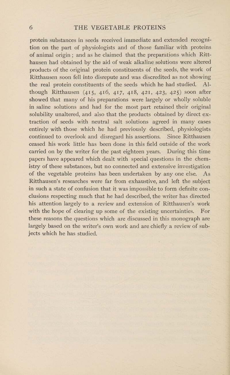 protein substances in seeds received immediate and extended recogni¬ tion on the part of physiologists and of those familiar with proteins of animal origin ; and as he claimed that the preparations which Ritt- hausen had obtained by the aid of weak alkaline solutions were altered products of the original protein constituents of the seeds, the work of Ritthausen soon fell into disrepute and was discredited as not showing the real protein constituents of the seeds which he had studied. Al¬ though Ritthausen (415, 416, 417, 418, 421, 423, 425) soon after showed that many of his preparations were largely or wholly soluble in saline solutions and had for the most part retained their original solubility unaltered, and also that the products obtained by direct ex¬ traction of seeds with neutral salt solutions agreed in many cases entirely with those which he had previously described, physiologists continued to overlook and disregard his assertions. Since Ritthausen ceased his work little has been done in this field outside of the work carried on by the writer for the past eighteen years. During this time papers have appeared which dealt with special questions in the chem¬ istry of these substances, but no connected and extensive investigation of the vegetable proteins has been undertaken by any one else. As Ritthausen’s researches were far from exhaustive, and left the subject in such a state of confusion that it was impossible to form definite con¬ clusions respecting much that he had described, the writer has directed his attention largely to a review and extension of Ritthausen’s work with the hope of clearing up some of the existing uncertainties. For these reasons the questions which are discussed in this monograph are largely based on the writer’s own work and are chiefly a review of sub¬ jects which he has studied.