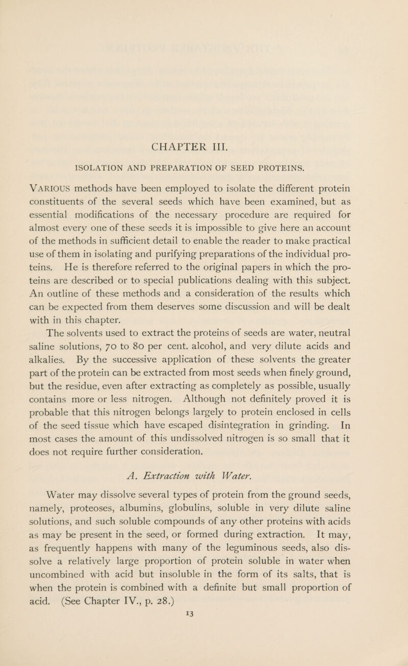 ISOLATION AND PREPARATION OF SEED PROTEINS. VARIOUS methods have been employed to isolate the different protein constituents of the several seeds which have been examined, but as essential modifications of the necessary procedure are required for almost every one of these seeds it is impossible to give here an account of the methods in sufficient detail to enable the reader to make practical use of them in isolating and purifying preparations of the individual pro¬ teins. He is therefore referred to the original papers in which the pro¬ teins are described or to special publications dealing with this subject. An outline of these methods and a consideration of the results which can be expected from them deserves some discussion and will be dealt with in this chapter. The solvents used to extract the proteins of seeds are water, neutral saline solutions, 70 to 80 per cent, alcohol, and very dilute acids and alkalies. By the successive application of these solvents the greater part of the protein can be extracted from most seeds when finely ground, but the residue, even after extracting as completely as possible, usually contains more or less nitrogen. Although not definitely proved it is probable that this nitrogen belongs largely to protein enclosed in cells of the seed tissue which have escaped disintegration in grinding. In most cases the amount of this undissolved nitrogen is so small that it does not require further consideration. A. Extraction with Water. Water may dissolve several types of protein from the ground seeds, namely, proteoses, albumins, globulins, soluble in very dilute saline solutions, and such soluble compounds of any other proteins with acids as may be present in the seed, or formed during extraction. It may, as frequently happens with many of the leguminous seeds, also dis¬ solve a relatively large proportion of protein soluble in water when uncombined with acid but insoluble in the form of its salts, that is when the protein is combined with a definite but small proportion of acid. (See Chapter IV., p. 28.)