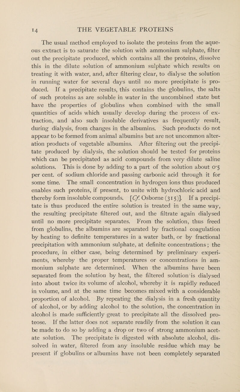 The usual method employed to isolate the proteins from the aque¬ ous extract is to saturate the solution with ammonium sulphate, filter out the precipitate produced, which contains all the proteins, dissolve this in the dilute solution of ammonium sulphate which results on treating it with water, and, after filtering clear, to dialyse the solution in running water for several days until no more precipitate is pro¬ duced. If a precipitate results, this contains the globulins, the salts of such proteins as are soluble in water in the uncombined state but have the properties of globulins when combined with the small quantities of acids which usually develop during the process of ex¬ traction, and also such insoluble derivatives as frequently result, during dialysis, from changes in the albumins. Such products do not appear to be formed from animal albumins but are not uncommon alter¬ ation products of vegetable albumins. After filtering out the precipi¬ tate produced by dialysis, the solution should be tested for proteins which can be precipitated as acid compounds from very dilute saline solutions. This is done by adding to a part of the solution about 0*5 per cent, of sodium chloride and passing carbonic acid through it for some time. The small concentration in hydrogen ions thus produced enables such proteins, if present, to unite with hydrochloric acid and thereby form insoluble compounds. [Cf Osborne (315)]. If a precipi¬ tate is thus produced the entire solution is treated in the same way, the resulting precipitate filtered out, and the filtrate again dialysed until no more precipitate separates. From the solution, thus freed from globulins, the albumins are separated by fractional coagulation by heating to definite temperatures in a water bath, or by fractional precipitation with ammonium sulphate, at definite concentrations; the procedure, in either case, being determined by preliminary experi¬ ments, whereby the proper temperatures or concentrations in am¬ monium sulphate are determined. When the albumins have been separated from the solution by heat, the filtered solution'is dialysed into about twice its volume of alcohol, whereby it is rapidly reduced in volume, and at the same time becomes mixed with a considerable proportion of alcohol. By repeating the dialysis in a fresh quantity of alcohol, or by adding alcohol to the solution, the concentration in alcohol is made sufficiently great to precipitate all the dissolved pro¬ teose. If the latter does not separate readily from the solution it can be made to do so by adding a drop or two of strong ammonium acet¬ ate solution. The precipitate is digested with absolute alcohol, dis¬ solved in water, filtered from any insoluble residue which may be present if globulins or albumins have not been completely separated